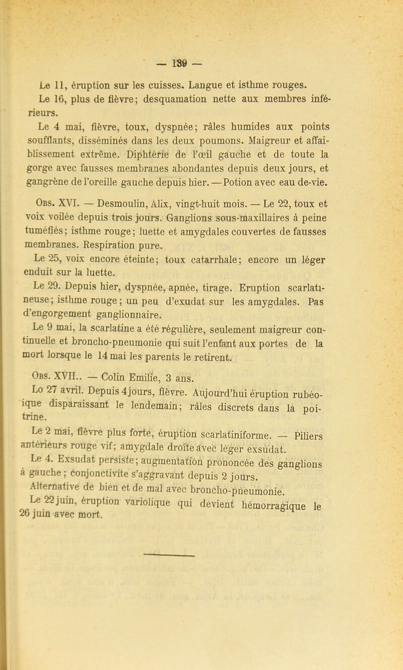 — 189 — Le 11, éruption sur les cuisses. Langue et isthme rouges. Le 16, plus de fièvre ; desquamation nette aux membres infé- rieurs. Le 4 mai, fièvre, toux, dyspnée; râles humides aux points soufflants, disséminés dans les deux poumons. Maigreur et affai- bhssement extrême. Diphtérie de l’œil gauche et de toute la gorge avec fausses membranes abondantes depuis deux jours, et gangrène de l’oreille gauche depuis Mer. — Potion avec eau de-vie. Obs. XVI. — Desmoulin, Alix, vingt-huit mois. — Le 22, toux et voix voilée depuis trois jours. Ganglions sous-maxillaires à peine tuméfiés ; isthme rouge ; luette et amygdales couvertes de fausses membranes. Respiration pure. Le 25, voix encore éteinte; toux catarrhale; encore un léger enduit sur la luette. Le 29. Depuis Mer, dyspnée, apnée, tirage. Eruption scarlati- neuse ; isthme rouge ; un peu d’exudat sur les amygdales. Pas d’engorgement ganglionnaire. Le 9 mai, la scarlatme a été régulière, seulement maigreur con- tinuelle et broncho-pneumonie qui suit l’enfant aux portes de la mort lorsque le 14 mai les parents le retirent. Obs. XVIL. — Colm Emüie, 3 ans. Lo 27 avril. Depuis 4 jours, fièvre. Aujourd’hui éruption rubéo- ique disparaissant le lendemain; râles discrets dans la poi- trine. Le 2 mai, fièvre plus forte, éruption scarlatiniforme. — Piliers antérieurs rouge vif; amygdale droite avec léger exsudât. Le 4. Exsudât persiste ; augmentation prononcée des ganglions à gauche ; Conjonctivite s’aggravant depuis 2 jours. Alternative de bien et de mal avec broncho-pneumonie. Le 22juin, éruption variolique qM devient hémorragique le 26 juin avec mort.