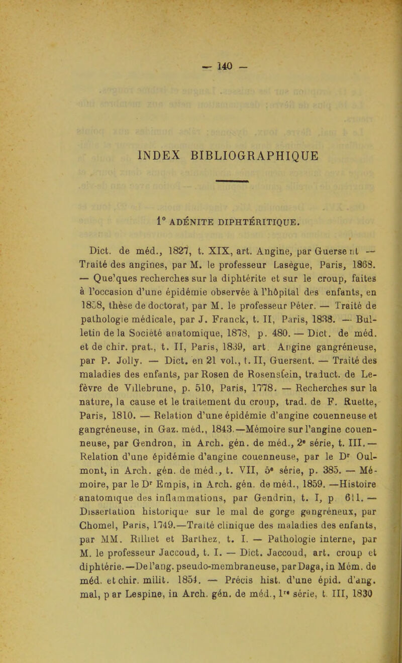 INDEX BIBLIOGRAPHIQUE 1“ ADÉNITE DIPHTÉRITIQUE. • Dict. de méd., 182”?, t. XIX, art. Angine, parGuerserit — Traité des angines, par M. le professeur Laségue, Paris, 1863. — Que’ques recherches sur la diphtérite et sur le croup, faites à l’occasion d’une épidémie observée à l’hôpital des enfants, en 18C8, thèse de doctorat, par M. le professeur Péter. — Traité de pathologie médicale, par J. Franck, t. II, Paris, 1888. — Bul- letin de la Société anatomique, 1878, p. 480. — Dict. de méd. et de chir. prat., t. II, Paris, 1889, art. Angine gangréneuse, par P. Jolly. — Dict. en 21 vol., t. II, Guersent. — Traité des maladies des enfants, par Rosen de RosensCein, traluct. de Le- fèvre de Villebrune, p. 510, Paris, 1778. — Recherches sur la nature, la cause et le traitement du croup, trad. de F. Ruette, Paris, 1810. — Relation d’une épidémie d’angine couenneuse et gangréneuse, in Gaz. méd., 1843.—Mémoire sur l’angine couen- neuse, par Gendron, in Arch. gén. de méd., 2* série, t. III.— Relation d’une épidémie d’angine couenneuse, par le D' Oui- mont, in Arch. gén. de méd., t. VII, ô* série, p. 385. — Mé- moire, par le D'' Empis, in Arch. gén. de méd., 1859. —Histoire anatomique des inflammations, par Gendrin, t. I, p 611.— Dissertation historique sur le mal de gorge gangréneux, par Chomel, Paris, 1749.—Traité clinique des maladies des enfants, par MM. Rilliet et Barthez, t. I. — Pathologie interne, par M. le professeur Jaccoud, t. I. — Dict. Jaccoud, art. croup et diphtérie.—Del’ang. pseudo-membraneuse, parDaga, in Mém. de méd. et chir. milit. 1851. — Précis hist. d’une épid. d’ang. mal, p ar Lespine, in Arch. gén. de méd., D* série, t. III, 1830