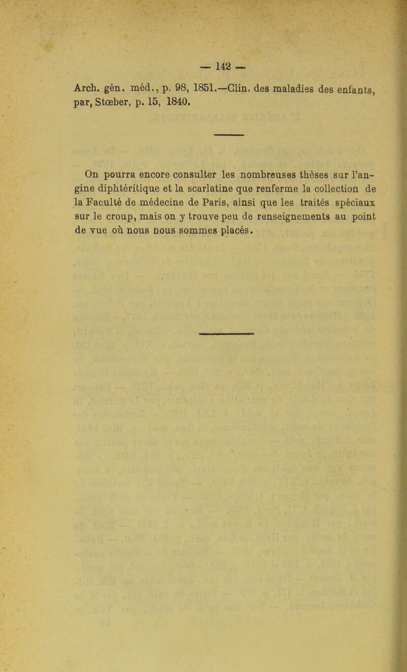 Arch. gén. méd., p. 98, 1851.—Clin, des maladies des enfants, par, Stœber, p. 15, 1840. On pourra encore consulter les nombreuses thèses sur l’an- gine diphtéritique et la scarlatine que renferme la collection de la Faculté de médecine de Paris, ainsi que les traités spéciaux sur le croup, mais on y trouve peu de renseignements au point de vue où nous nous sommes placés.