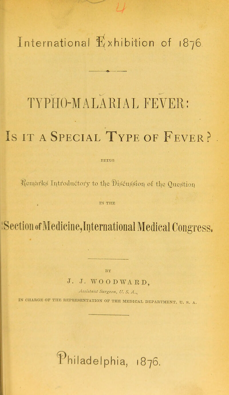 International I^xhibition of 1876 TYPHO-MALAEJAT. FEVER: Is IT A Special Type of Fever? . BTTXO IittYotluifloi'y to tl^e f)i,<dti|^,‘^lioq of tlte Quct^tioq , i?r TnE iSectioii of Medicine,International Medical Congress. BY J. -T. WO O DAVARD, Assisiaiil Surgeon^ U, S, A., IS cnAP.GE OP THE REPKESENTATION OF THE MEDICAE DEPARTMENT, U. S. A l^hiladelphia, 1876.