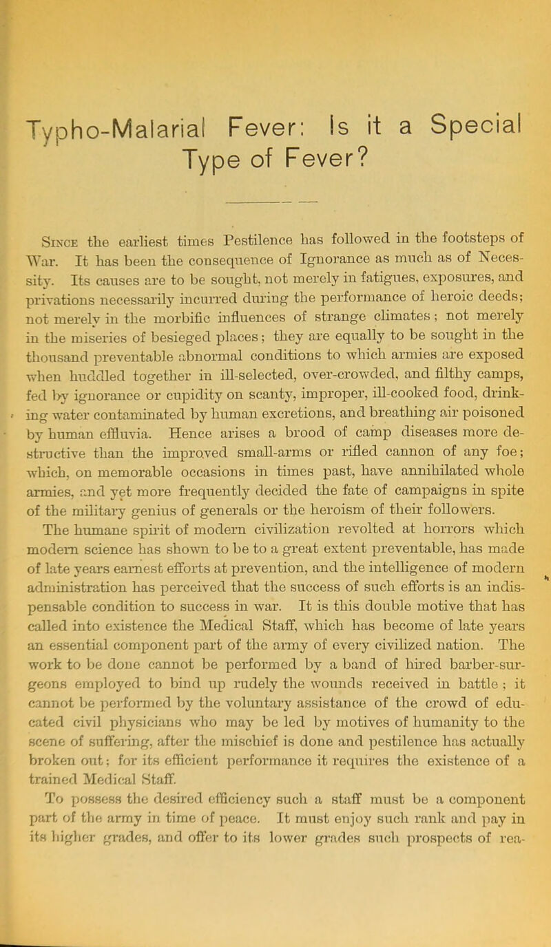 Typho-Malarial Fever: Is it a Special Type of Fever? Since the earliest times Pestilence has followed in the footsteps of War. It has been the consequence of Ignorance as much as of Neces- sity. Its causes are to be sought, not merely in fatigues, exposures, and privations necessarily incurred during the performance of heroic deeds; not merely in the morbific hifluences of strange climates; not merely in the miseries of besieged places; they are equally to be sought in the thousand preventable abnormal conditions to which armies are exposed when huddled together in ill-selected, over-crowded, and filthy camps, fed by ignorance or cupidity on scanty, improper, ill-cooked food, drink- ' ing water contaminated by human excretions, and breathing air poisoned by human effluvia. Hence arises a brood of cainp diseases more de- stnictive than the improved small-arms or rifled cannon of any foe; which, on memorable occasions in times past, have annihilated whole armies, and yet more frequently decided the fate of campaigns in spite of the militai'y genius of generals or the heroism of theh followers. The humane spirit of modern civilization revolted at horrors which modem science has shown to be to a great extent preventable, has made of late years earnest efforts at prevention, and the intelligence of modern administration has perceived that the success of such efforts is an indis- pensable condition to success in war. It is this double motive that has called into existence the Medical Staff, which has become of late years an essential component part of the army of every civilized nation. The work to be done cannot be performed by a band of hired barber-sur- geons employed to bind up rudely the woimds received in battle ; it cannot be performed by the voluntary assistance of the crowd of edu- cated civil physicians who may be led by motives of humanity to the scene of suffering, after the mischief is done and pestilence has actually broken out; for its efficient pei-formance it requires the existence of a trained Mefiical Staff. To possess the desired efficiency such a staff must be a component part of the army in time of peace. It must enjoy such rank and pay in its higher grades, and offer to its lower grades such prospects of rea-