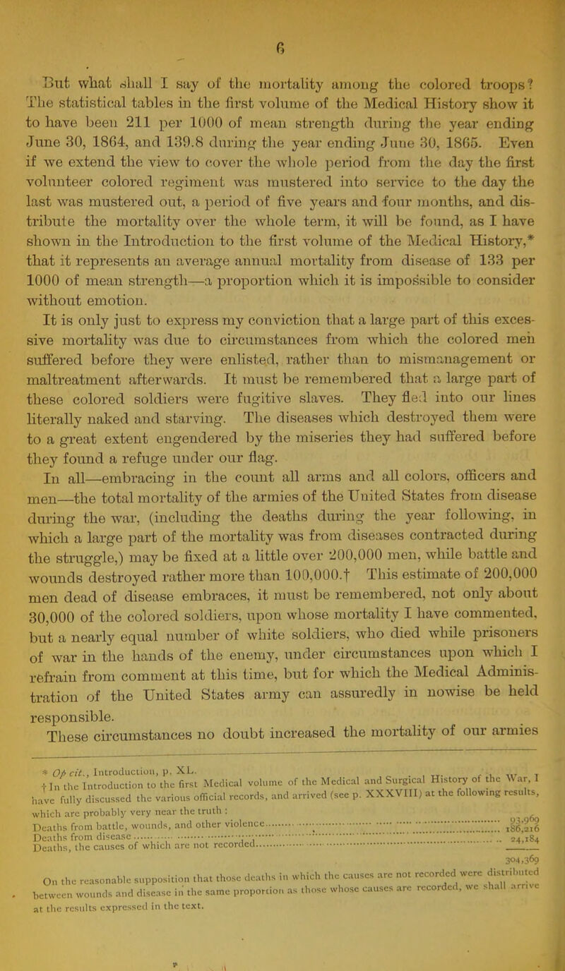 R I3ut wliat riliiill I say of tho mortality among the colored ti'oops? The statistical tables in the first volume of the Medical Histoi’y show it to have been 211 per 1000 of mean strength during the year ending June 30, 18G4, and 139.8 during tlie year ending June 30, 18G5. Even if we extend the view to cover the whole pei’iod from the day the first volunteer colored regiment was mustered into service to the day the last was mustered out, a period of five years and four jnonths, and dis- tribute the mortality over the whole term, it will be found, as I have shown in the Introduction to the first volume of the Medical History,* that it represents an average annual mortality from disease of 133 per 1000 of mean strength—a proportion which it is impossible to consider without emotion. It is only just to express my conviction that a large part of this exces- sive mortality Avas due to circumstances from which the colored men suffered before they were enlisted, leather than to mismanagement or maltreatment afterwards. It must be remembered that a large part of these colored soldiers were fugitive slaves. They fled into our lines literally naked and starving. The diseases which destroyed them were to a great extent engendered by the miseries they had suffered before they found a refuge under our flag. In all—embracing in the count all arms and all colors, officers and men—the total mortality of the armies of the United States from disease during the war, (including the deaths during the year following, in Avhich a large part of the mortality was from diseases contracted during the struggle,) may be fixed at a little over 200,000 men, while battle and wounds destroyed rather more than 100,000.t This estimate of 200,000 men dead of disease embraces, it must be remembered, not only about 30,000 of the colored soldiers, upon whose mortality I have commented, but a nearly equal number of white soldiers, who died while prisoners of war in the hands of the enemy, under circumstances upon which I refrain from comment at this time, but for which the Medical Adminis- tration of the United States army can assuredly in nowise be held responsible. These circumstances no doubt increased the mortality of our armies * 0/Introduction, p. XL. . , tt. ^ ,i t tin the Introduction to the first Medical volume of the Medical and Surgical History of die War. I have fully discussed the various official records, and arrived (see p. XXXVIII) at the following results, which arc probably very near the truth : Deaths from battle, wounds, and other violence ,«fi 2^ Deaths from disease .. 54,184 Deaths, the causes of which are not recorded 30^1.369 On the reasonable supposition that those deaths in which the c.auses are not recorded were disuibnted between wounds and disease in the same proportion as those whose causes arc recorde , we s a .irriv at tlic results expressed in the text. d