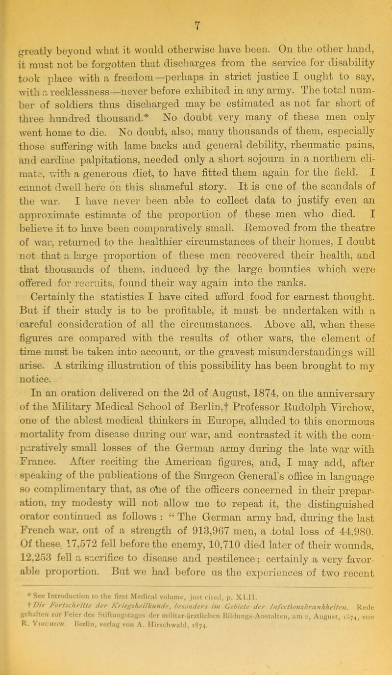 greatly beyond what it would otherwise have beeu. Ou the other hand, it must not be forgotten that discharges from the service for disability took place with a freedom—perhaps in strict justice I ought to say, with a recklessness—never before exhibited in any army. The total num- ber of soldiers thus discharged may be estimated as not far short of three lumdred thousand.* No doubt very many of these men only went home to die. No doubt, also, many thousands of them, especially those suflfering with lame backs and general debility, rheumatic pains, and cardiac palpitations, needed only a short sojourn in a northern cli- mate, vrith a generous diet, to have fitted them again for the field. I cannot dwell here on this shameful story. It is cue of the scandals of the war. I have never been able to collect data to justify even an approximate estimate of the proportion of these men who died. I beheve it to have beeu comparatively small. Eemoved fi’om the theatre of war, retiuned to the healthier circumstances of their homes, I doubt not that a large proportion of these men recovered their health, and that thousands of them, induced by the large bounties which were offered for recruits, found their way again into the ranks. Certainly the statistics I have cited afford food for earnest thought. But if then- study is to be profitable, it must be undertaken with a careful consideration of all the circumstances. Above all, when these figiu-es are compared with the results of other wars, the element of time must be taken into account, or the gravest misunderstandings will arise. A striking illustration of this possibility has been brought to my notice. In an oration delivered on the 2d of August, 1874, on the anniversary of the Military Medical School of Berlin,! Professor Eudolph Virchow, one of the ablest medical thinkers in Europe, aUuded to this enormous mortality from disease during our war, and contrasted it with the com- paratively small losses of the German army during the late war with France. After reciting the American figures, and, I may add, after speaking of the publications of the Surgeon General’s office in language so complimentaiy that, as dhe of the officers concerned in their prepar- ation, my modesty will not allow me to repeat it, the distinguished orator continued as follows : “ The German army had, during the last French war, out of a strength of 913,9G7 men, a .total loss of 44,980. Of these 17,o72 fell before the enemy, 10,710 died later of their w'ounds, 12,2.53 fell a sacrifice to disease and pestilence; certainly a very favor- able proportion. But we had before us the experiences of two recent •See Introduction to the first Medical volume, just riicil, p. XMl. ^ Die Fortxchrtllc tier hne^sheiikuHtie, hesonders tin (Jebieie tier inft'cixonskrankheitt'n. Rede gehaltcn ziir fcicrdcs Stifnirigilaj;cs <!cr iiiilitar-iirzlliclien liildiinKs-Anstalleii, am j, August, 1071, von R. ViKCHOW. Ilerlin, verlag voii A. Hirschwald, i87.(.