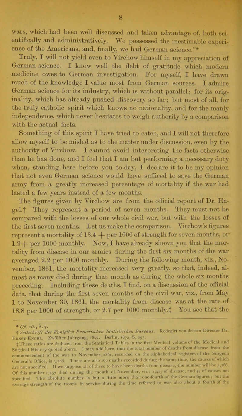 wars, which had been well discussed and taken advantage of, both sci- entifically and administratively. We possessed the inestirnalde experi- ence of the Americans, and, finally, we had German science.”* Truly, I will not yield even to Virchow himself in my appreciation of German science. I know well the debt of gratitude which modern medicine owes to German investigation. For myself, I have di’awn much of the knowledge I value most from German sources. I admire German science for its industry, which is without parallel; for its orig- inality, which has already pushed discovery so far; but most of all, for the truly catholic spirit which knows no nationality, and for the manly independence, which never hesitates to weigh authority by a compaiison with the actual facts. Something of this spirit I have tried to catch, and I will not therefore allow myself to be misled as to the matter under discussion, even by the authority of Virchow. I cannot avoid interpreting the facts otherwise than he has done, and I feel that I am but performing a necessary duty when,- standing here before you to-day, I declare it to be my opinion that not even German science would have sufficed to save the Gennan army from a greatly increased percentage of mortality if the war had lasted a few years instead of a few months. The figures given by Virchow are from the official report of Dr. En- gel.f They represent a period of seven months. They must not be compared with the losses of our whole civil war, but with the losses of the first seven months. Let us make the comparison. Virchow’s figm’es represent a mortality of 13.4 -j- per 1000 of strength for seven months, or' 1.9-|- pel’ 1000 monthly. Now, I have already shown you that the mor- tality from disease in our armies during the first six months of the war averaged 2.2 per 1000 monthly. During the following month, viz., No- vember, 1861, the mortality increased very greatly, so that, indeed, al- most as many died during that month as during the whole six months preceding. Including these deaths, I find, on a discussion of the official data, that during the first seven months of the civil war, viz., from May 1 to November 30, 1861, the mortality from disease was at the rate of 18.8 per 1000 of strength, or 2.7 per 1000 montbly.t You see that the ♦ op. cit., S. 7. \ Zeilschrift des Koniglich Preussischen Stathtischcn Bureaus. Rcdegirt von dcssen Director Dr. Ernst Engel. Zwolfter Jahrgang, 1872. Berlin, 1872, S, 293. J These ratio.s arc deduced from the Statistical Tables in the first Medical volume of the Medical and Surgical History quoted above. I may add here, that the total number of deaths from disease from the commencement of the war to November, 1861, recorded on the alphabetical registers of the Surgeon General’s Oflice, is 3,206. There arc also 160 deaths recorded during the same lime, the causes of which arc not specified. If we suppose all of these to have been deaths from disease, the number will be 3,366. Of this number 1,457 during the month of November, viz ; 1,413 of di.scase, and 44 of caii.ses not specified. The absolule number is but a little more than one-fourth of the German figures; but the average strength of the troops in service during the time referred to was also about a fourth of the