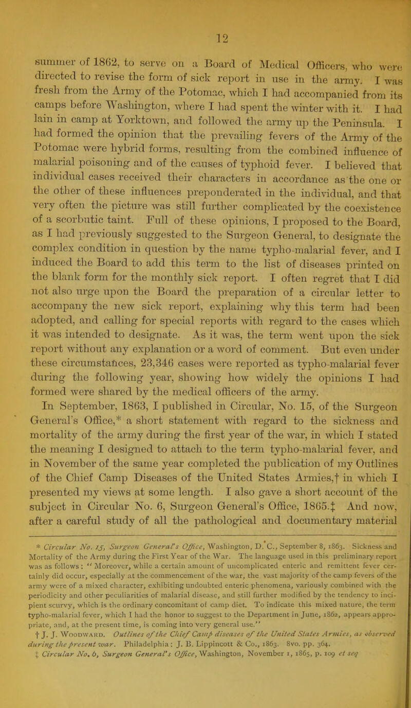 summer of 1862, to serve ou u Board of Medical Officers, who were directed to revise the form of sick rei)ort in use in the army. I was flesh fiom the Army of the Potomac, which I had accompanied from its camps before Washington, wdiere I had spent the winter with it. I had lain in camp at Yorktown, and followed the army up the Peninsula. I had formed the opinion that the prevailing fevers of the Ai-my of the Potomac were hybrid forms, resulting from the comliined influence of malarial poisoning and of the causes of typhoid fever. I believed that individual cases received their characters in accordance as the one or the other of these influences preponderated in the individual, and that very often the picture was still further complicated by the coexistence of a scorbutic taint. Full of these opinions, I proposed to the Board, as I had previously suggested to the Surgeon General, to designate the complex condition in question by the name typho-malarial fever, and I induced the Board to add this term to the list of diseases printed on the blank form for the monthly sick report. I often regi’et that I did not also urge upon the Board the preparation of a circular letter to accompany the new sick report, explaining why this term had been adopted, and calling for special reports with regard to the cases which it was intended to designate. As it was, the term went upon the sick report without any explanation or a word of comment. But even under these circumstances, 23,346 cases were reported as typho-malarial fever during the following year, showing how widely the opinions I had formed were shared by the medical officers of the ai’my. In September, 1863, I published in Circular, No. 15, of the Surgeon General’s Office,* a short statement with regard to the sickness and mortality of the army during the first year of the war, in which I stated the meaning I designed to attach to the term typho-malarial fever, and in November of the same year completed the publication of my Outlines of the Chief Camp Diseases of the United States Aianies,! in which I presented my views at some length. I also gave a short account of the subject in Cmcular No. 6, Surgeon General’s Office, 1865.j; And now, after a careful study of all the pathological and documentai-y materiiil * Circular No. IJ, Surg'eon Generats Office, Washington, D. C., September 8, 1863. Sichness and Mortality of the Army during the First Year of the War. The language used in this preliminarj' report was as follows : “ Aloreover, while a certain amount of uncomplicated enteric and remittent fever cer- tainly did occur, especially at the commencement of the war, the vast majority of the camp fevers of the army were of a mixed character, e.xhibiting undoubted enteric phenomena, variously combined with the periodicity and other peculiarities of malarial disease, and still further modified by the tendency to inci- pient scurvy, which is the ordinary concomitant of camp diet. To indicate this mixed nature, the term typho-m.alarial fever, which I had the honor to suggest to the Department in June, 186a, appears appro- priate, and, at the present time, is coming into very general use.” tJ. J. WooDWAKD. Outlines 0/the Chief Camp diseases of the United States Armies, as observed during the present war. Philadelphia: J. 15. Lippincott & Co., 1863. 8vo. pp. 364. Circular No. b. Surgeon General’s Office, Washington, November i, 1865, p. 109 ct sctj