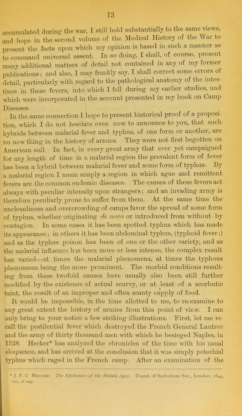 accumulated during the war, I still hold substantially to the same views, and hope in the second volume of the Medical History of the War to present the facts upon which my opinion is based in such a manner as to command universal assent. In so doing, I shall, of course, present many additional matters of detail not contained in any of my former publications; and also, I may frankly say, I shall correct some errors of detail, paidicularly with regard to the pathological anatomy of the intes- tines in these fevers, into which I fell during my earlier studies, and which were mcoiiiorated in the account presented in my book on Camp Diseases. In the same connection I hope to present historical proof of a proposi- tion. which I do not hesitate even now to announce to you, that such hybrids between malarial fever and typhus, of one form or another, are no new thing in the history of armies. They were not first begotten on American soil. In fact, in every great army that ever yet campaigned for any length of time in a malarial region the prevalent form of fever has been a hybrid between malarial fever and some form of typhus. By a malai-ial region I mean simply a region in which ague and remittent fevers are the common endemic diseases. The causes of these fevers act always with pecuHar intensity upon strangers; and an invading army is therefore peculiarly prone to suffer from them. At the same time the uncleanliness and overcrowding of camps favor the spread of some form of typhus, whether originating de novo or introduced from without by contagion. In some cases it has been spotted typhus which has made its appearance ; in others it has been abdominal typhus, (typhoid fever;) and as the typhus poison has been of one or the other variety, and as the malarial inflnence has been more or less intense, the complex result has varied—at times the malarial phenomena, at times the typhous phenomena being the more prominent. The morbid conditions result- ing from these twofold causes have usuallv also been still fui'ther O modified by the existence of actual scurvy, or at least of a scorbutic taint, the result of an improper and often scanty supply of food. It would be impossible, in the time allotted to me, to re-examine to any great extent the history of armies from this pomt of view. I can only bring to your notice a few striking illustrations. First, let me re- call the pestilential fever which destroyed the French General Lautrec and the army of thirty thousand men with which he besieged Naples, in 1528. Hecker* has analyzed the chronicles of the time with his usual eloquence, and has aiTived at the conclusion that it was simply petechial typhus which raged in the French camp. After an examination of the *J. F, C Hrckrk. Thr Epuifmics o/ the Middle 'IVansl. of Sydctiliam Soc., Lnndmi, 212, ft seq.