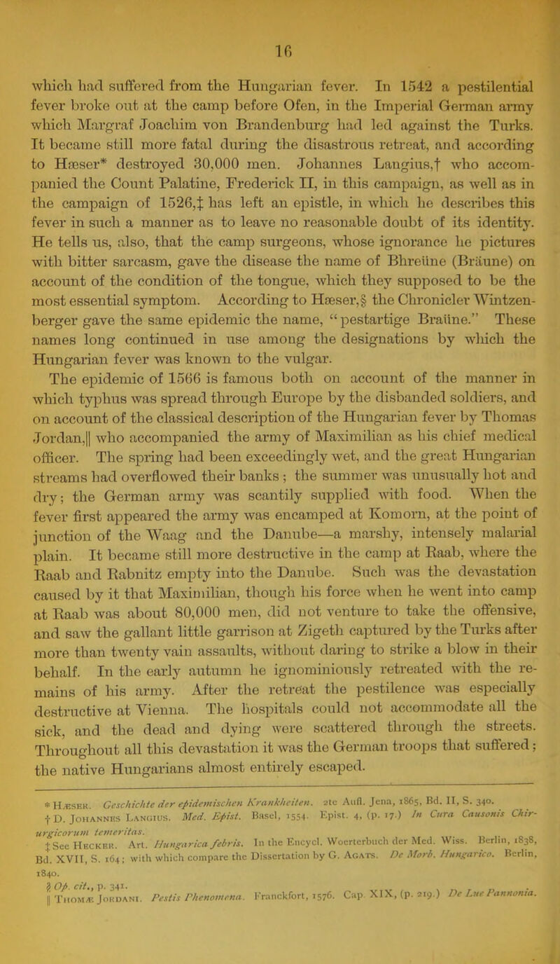 If) which hfid suffered from the Hungarian fever. In 1542 a pestilential fever broke out at the camp before Ofen, in the Imperial Gennan army which Margraf Joachim von Brandenburg had led against the Turks. It became still more fatal during the disastrous retreat, and according to Haeser* destroyed 30,000 men. Johannes Langius,f who accom- panied the Count Palatine, Frederick II, in this campaign, as well as in the campaign of 1526, J has left an epistle, in which he describes this fever in such a manner as to leave no reasonable doubt of its identit}'. He tells us, also, that the camp surgeons, whose ignorance he pictui’es with bitter sarcasm, gave the disease the name of Bhreiine (Briiune) on account of the condition of the tongue, which they supposed to be the most essential symptom. According to H£eser,§ the Chronicler Wintzen- berger gave the same epidemic the name, “ pestartige Braiine.” These names long continued in use among the designations by wliich the Hungarian fever was known to the vulgar. The epidemic of 1566 is famous both on account of the manner in which typhus was spread through Europe by the disbanded soldiers, and on account of the classical description of the Hungarian fever by Thomas Jordan,II who accompanied the army of Maximilian as his chief medical officer. The spring had been exceedingly wet, and the great Hungarian streams had overflowed their banks ; the summer was unusually hot and dry; the German army was scantily supplied Avith food. When the fever first appeared the army was encamped at Komorn, at the point of junction of the Waag and the Danube—a marshy, intensely malai-ial plain. It became still more destructive in the camp at Eaab, where the Kaab and Rabnitz empty into the Danube. Such was the devastation caused by it that Maximilian, though his force when he went into camp at Raab Avas about 80,000 men, did not venture to take the offensive, and saAV the gallant little garrison at Zigeth captured by the Turks after more than tAventy vain assaults, Avithout dai-ing to strike a blow in their behalf. In the early autumn he ignominiously retreated Avith the re- mains of his army. After the retreat the pestilence was especially destructive at Vienna. The hospitals could not accommodate all the sick, and the dead and dying Avere scattered through the streets. Throughout all this devastation it Avas the German troops that suffered; the native Hungarians almost entirely escaped. *H.bser. Gcschichte der epidcmischen Krankhciten. 2tc And. Jena, 1865, Bd. II, S. 340. t D. Johannes Lanoius. Med. Epist. Bn.sel, 1554- Epist. 4. (P->7-) In Cura Causonis Chir- tirgicorum iemeritas. ifSee Hecker. An. Hungarica febris. In the Encycl. AVoerterbuch der Med. AViss. Berlin, 1838, Bd. XVII, S. 164; with which compare the Dissertation by G. Acats. Dc Morb. Mungarico. Berlin, 1840. ? op. ci/., p. 341. H Tiioma; JoRUANi. Peslis Phenovtena. Eranckfort, 1576. Cap XIX, (p. 219.) De Lue Pannonia.