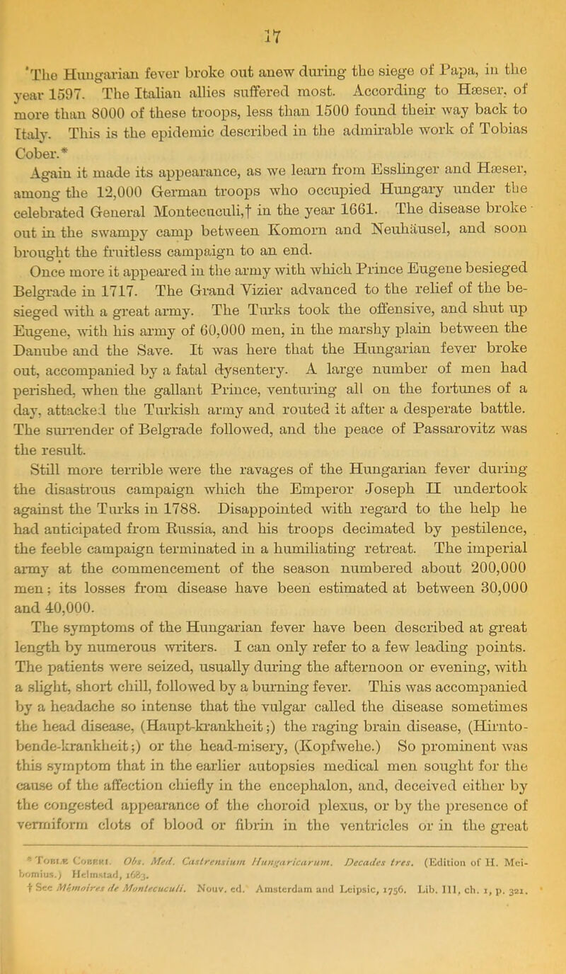 'The Hungarian fever broke out anew during the siege of I’apa, in the year 1597. The Italian allies suffered most. According to Hseser. of more than 8000 of these troops, less than 1500 found their way back to Italy. This is the epidemic described in the admirable work of Tobias Cober.* Again it made its appearance, as we learn from Esslinger and Hseser, among the 12,000 German troops who occupied Hungary under the celebrated General Montecuculi,t in the year 1661. The disease broke out in the swampy camp between Komorn and Neuhausel, and soon brought the fruitless campaign to an end. Once more it appeai’ed in the army with which Prince Eugene besieged Belgrade in 1717. The Grand Vizier advanced to the relief of the be- sieged with a great army. The Turks took the oftensive, and shut up Eugene, mth his army of 60,000 men, in the marshy plain between the Danube and the Save. It was here that the Hungarian fever broke out, accompanied by a fatal dysentery. A large number of men had peinshed, when the gallant Prince, venturing all on the foriunes of a day, attacked the Turkish army and routed it after a desperate battle. The siuTender of Belgrade followed, and the peace of Passarovitz was the result. Still more terrible were the ravages of the Hungarian fever during the disastrous campaign which the Emperor Joseph II undertook against the Turks in 1788. Disappointed with regard to the help he had anticipated from Russia, and his troops decimated by pestilence, the feeble campaign terminated in a humiliating retreat. The imperial army at the commencement of the season numbered about 200,000 men; its losses from disease have been estimated at between 30,000 and 40,000. The symptoms of the Hungarian fever have been described at great length by numerous writers. I can only refer to a few leading points. The patients were seized, usually during the afternoon or evening, with a slight, short chill, followed by a burning fever. This was accompanied by a headache so intense that the vulgar called the disease sometimes the head disease, (Haupt-krankheit;) the raging brain disease, (Hirnto- bende-krankheit;) or the head-misery, (Kopfwehe.) So prominent w'as this symptom that in the earlier autopsies medical men sought for the cause of the affection chiefly in the encephalon, and, deceived either by the congested appearance of the choroid plexus, or by the presence of vermiform clots of blood or fibrin in the ventricles or in the great foRi.R CoBRKi. Olfs. Metl. Ciislrensium Ifttn((aricaru)n. Decades tres, (Edition of H. Mci- bomiu.^.) Heiin.^tad, 1683. t Sec jVfnfnoires de Montecuculi. Nouv, cd. Amsterdam and Lcipsic, 1756, Lib. Ill, ch. 1, p. 321. '