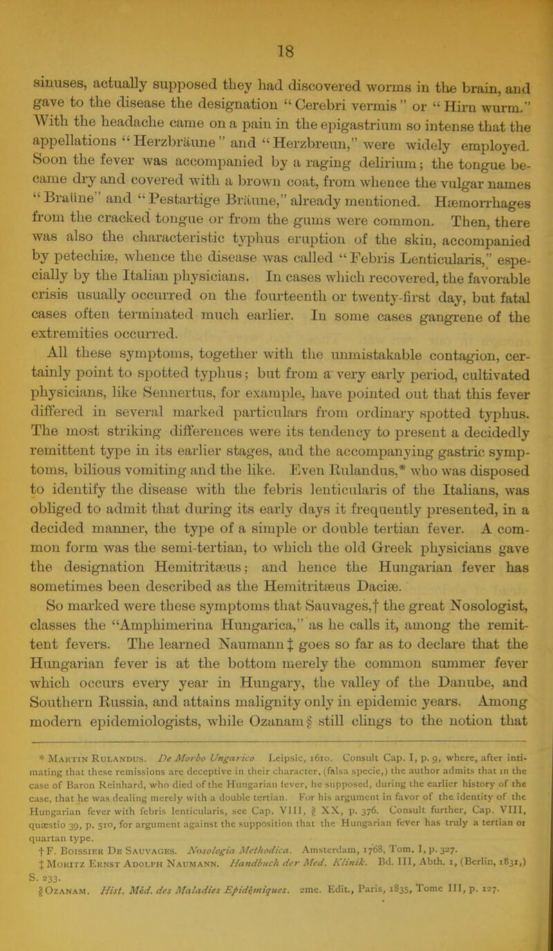 sinuses, actually supposed they liad discovered worms in tlie brain, and gave to the disease the designation “ Cerebri vermis ” or “ Him wurm.” With the headache came on a pain in the epigastrium so intense that the appellations “ Herzbriiune ” and “ Herzbreun,” were widely employed. Soon the fever was accompanied by a raging delirium; the tongue be- came diy and covered with a brown coat, from whence the vulgar names “ Braiine ’ and “ Pestartige Briiune,” already mentioned. Hyemorrhages from the cracked tongue or from the gums were common. Then, there was also the characteristic ti’^phus eruption of the skin, accompanied by petechise, whence the disease was called “Pebris Lenticularis,” espe- cially by the Italian physicians. In cases which recovered, the favorable crisis usually occurred on the foiu-teenth or twenty-first day, but fatal cases often terminated much earlier. In some cases gangrene of the extremities occurred. All these symptoms, together with the unmistakable contagion, cer- tainly point to spotted tyiihus; but fr’om a very early period, cultivated physicians, like Sennertus, for example, have jjointed out that this fever differed in several marked particulars from ordinary spotted typhus. The most striking differences were its tendency to present a decidedly remittent type in its earlier stages, and the accompanying gastric .symp- toms, bilious vomiting and the like. Even Rulandus,* who was disposed to identify the disease with the febris lenticularis of the Italians, was obliged to admit that during its early days it frequently presented, in a decided manner, the type of a simple or double tertian fever. A com- mon form was the semi-tertian, to which the old Greek physicians gave the designation Hemitritseus; and hence the Hungarian fever has sometimes been described as the Hemitritseus Dacise. So marked were these symptoms that Sauvages,t the great Nosologist, classes the “Amphimerina Himgarica,” as he calls it, among the remit- tent fevers. The learned Naumanii J goes so far as to declare that the Hungarian fever is at the bottom merely the common summer fever which occurs every year in Hungary, the valley of the Danube, and Southern Russia, and attains malignity only in epidemic years. Among modern epidemiologists, while Ozanam§ still clings to the notion that * Martin Rulandus. De Morbo Ungarico Lcipsic, 1610. Consult Cap. I, p. 9, where, after inti- mating that these remissions are deceptive in their character, (falsa specie,) the author admits that in the case of Baron Reinhard, who died of the Hungarian iever, he supposed, during the earlier history of the case, that he w.as dealing merely with a double tertian. For his argument in favor of the identity of the Hungarian fever with febris lenticularis, see Cap. Vlll, {> XX, p. 376. Consult further. Cap. VIII, quaestio 39, p. 510, for argument against the supposition that the Hungarian fever has truly a terti,an ot quartan type. f F. Boissier De Sauvages. Nosologia Mcthodica. Amsterdam, 1768, Tom. I, p. 327. t Moritz Ernst Adolph Naumann. Handhuch der Med. Klinik. Bd. Ill, Abth. i, (Berlin, 1831,) S. 233. JOzANAM. fjisf. Med. des Mul^^dies EJ>ideiniques. 2mc. Edit., Paris, 1835, Tome III, p. 127.