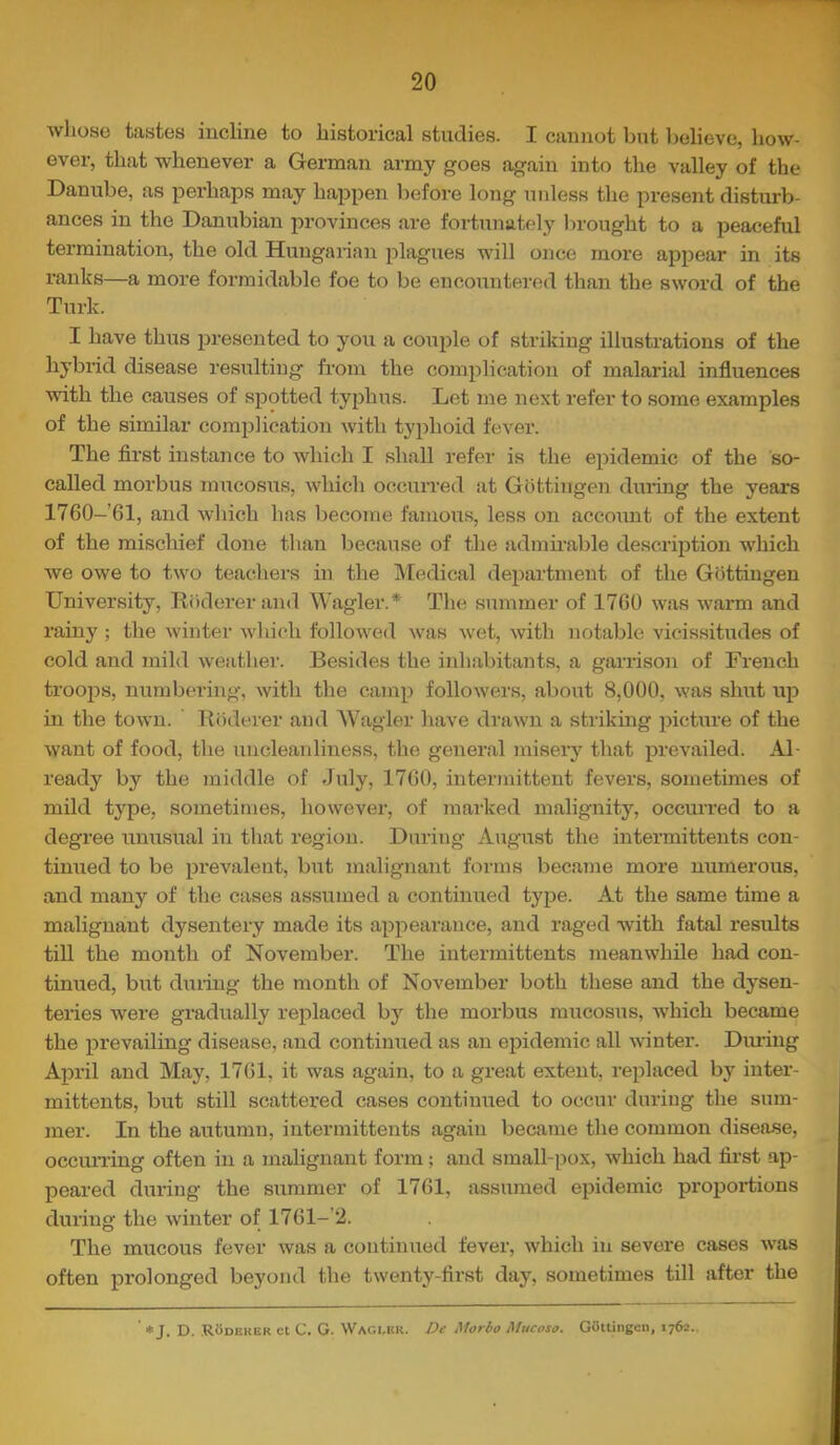 wliose tastes incline to historical studies. I cannot but believe, how- ever, that whenever a German army goes again into the valley of the Danube, as perhajDS may hajipen before long niiless the present disturb- ances in the Danubian provinces are fortunately brought to a peaceful termination, the old Hungaiian plagues will once more appear in its ranks—a more formidable foe to be encountered than the sword of the Turk. I have thus presented to you a couple of striking illustrations of the hybrid disease resulting from the complication of malarial influences with the causes of spotted typhus. Lot me next refer to some examples of the similar comjjlication with tyjihoid fever. The flrst instance to which I shall refer is the epidemic of the so- called morbus niTTcosus, which occurred at Gottingen during the years 1760-61, and which has become famous, less on account of the extent of the mischief done than because of the admu’able description which we owe to two teachers in the INIedical department of the Gottingen University, Rodererand Wagler.* The summer of 17G0 was warm and rainy ; the winter which followed was wet, with notable vicissitudes of cold and mild weather. Besides the inhabitants, a garrison of French troops, nxmibering, with the camp followers, about 8,000, was shxxt up in the town. Riidt'rer and ^Vagler have drawn a striking pictxxre of the want of food, the uncleanliness, the general misery that prevailed. Al- ready by the middle of July, 1700, intermittent fevers, sometimes of mild type, sometimes, however, of marked malignity, occurred to a degree unusual in that region. During August the intermittents con- tinued to be prevalent, but malignant forms became more numerous, and many of the cases assumed a continued type. At the same time a malignant dysentery made its appearance, and raged with fatal results till the month of November. The intermittents meanwhile had con- tinued, but dxiring the month of November both these and the dysen- teries were gradually replaced by the morbus mucosus, Avhich became the prevailing disease, and continued as an epidemic all Avinter. Diming April and May, 1701, it was again, to a great extent, replaced by inter- mittents, but still scattered cases continued to occur during the sum- mer. In the autumn, intermittents again became the common disease, occumng often in a malignant form; and small-pox, Avhich had first ap- peared during the summer of 1701, assumed epidemic proportions during the Avinter of 1701-’‘2. The mucous fever Avas a continued fever, Avhich in severe cases Avas often prolonged beyond tlie twenty-first day, sometimes till after the n ♦ J. D. RUdeker ct C. G. Wagi.hr. De Morbo Mucosa. Gottingen,