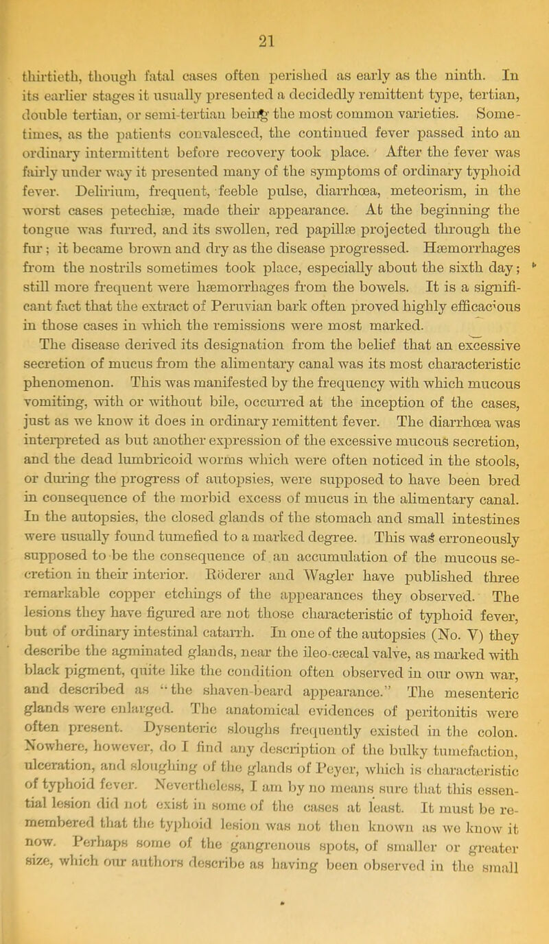 thirtieth, thougli fatal cases often j^erishecl as early as the ninth. In its earlier stages it nsnally presented a decidedly remittent type, tertian, double tertian, or semi-tertian beii^- the most common varieties. Some- times, as the patients convalesced, the continued fever passed into an ordinai-y intermittent before recovery took place. After the fever was fairly imder way it presented many of the symptoms of ordinary typhoid fever. Delirium, frequent, feeble pulse, diarrhoea, meteorism, in the worst cases petechiae, made their appearance. At the beginning the tongue was furred, and its swollen, red papillae projected through the fur; it became brown and dry as the disease progressed. Haemorrhages from the nostrils sometimes took place, especially about the sixth day; •' still more frequent were haemorrhages from the bowels. It is a signifi- cant fact that the extract of Peruvian bark often proved highly efficacmus in those cases in which the remissions were most marked. The disease derived its designation from the belief that an excessive secretion of mucus fr’om the alimentary canal was its most characteristic phenomenon. This was manifested by the frequency with which mucous vomiting, with or without bile, occurred at the inception of the cases, just as we know it does in ordinary remittent fever. The diarrhoea was inteipreted as but another expression of the excessive mucous secretion, and the dead lumbricoid worms which were often noticed in the stools, or during the progress of autopsies, were supposed to have been bred in consequence of the morbid excess of mucus in the alimentary canal. In the autopsies, the closed glands of the stomach and small intestines were usually found tumefied to a marked degree. This wa^ erroneously supposed to be the consequence of an accumulation of the mucous se- cretion in their interior. Kbderer and Wagler have published three remarkable copper etchings of the appearances they observed. The lesions they have figured are not those characteristic of ty^ihoid fever, but of ordinary intestinal cataiTh. In one of the autopsies (No. V) they describe the agminated glands, near the ileo-ctecal valve, as mai’ked with black pigment, quite like the condition often observed in our own war, and described as ‘-the shaven-beard appearance.” The mesenteric glands were enlarged. The anatomical evidences of peritonitis were often present. Dysenteric sloughs freipaently existed in the colon. Nowhere, however, do I find ajiy description of the bulky tumefaction, ulceration, and sloughing of tlie glands of Peycr, which is characteristic of typhoid fever. Nevertheless, I am by no means sure that this essen- tial lesion did not exist in some of the cases at least. It must be re- membered tliat the typhoid lesion was not then known as we know it now. Perhaps some of the ga7igrenous spots, of smaller or greater size, which our authors describe as having been observed in the small