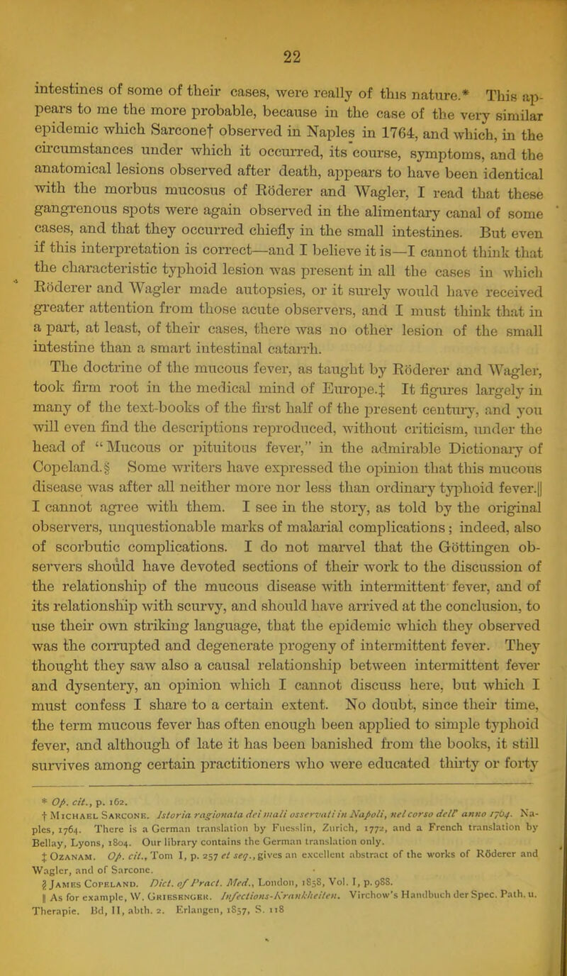 intestines of some of their cases, were really of this nature.* This ap- pears to me the more probable, because in the case of the very similar epidemic which Sarconef observed in Naples in 1764, and which, iu the cii’cumstances under which it occxuTed, its course, symptoms, and the anatomical lesions observed after death, appears to have been identical ■with the morbus mucosus of Koderer and Wagler, I read that these gangi’enous spots were again observed in the alimentary canal of some cases, and that they occurred chiefly in the small intestines. But even if this interpretation is correct—and I believe it is—I cannot think that the characteristic tyj^hoid lesion was present in all the cases in Avhich Eaderer and Wagler made autopsies, or it surely would have received greater attention from those acute observers, and I must think that in a paii;, at least, of their cases, there was no other lesion of the small intestine than a smart intestinal catan*h. The doctrine of the mucous fever, as taught by Koderer and Wagler, took firm root iu the medical mind of Europe.^ It figures largely in many of the test-books of the first half of the present centuiy, and you will even find the descriptions reproduced, without criticism, under the head of “ Mucous or pituitous fever,” in the admirable Dictionary of Copeland.§ Some writers have expressed the opinion that this mucous disease was after aU neither more nor less than ordinary tyjDhoid fever.|| I cannot agree with them. I see in the story, as told by the original observers, unquestionable marks of malarial complications; indeed, also of scorbutic complications. I do not maiwel that the Gottingen ob- servers should have devoted sections of their work to the discussion of the relationship of the mucous disease with intermittent fever, and of its relationship with scurvy, and should have arrived at the conclusion, to use their own striking language, that the epidemic which they observed was the comipted and degenerate progeny of intermittent fever. They thought they saw also a causal relationship between intei’mittent fever and dysentery, an oj)inion which I cannot discuss here, but Avhich I must confess I share to a certain extent. No doubt, since their time, the term mucous fever has often enotagh been applied to simple tj'phoid fever, and although of late it has been banished from the books, it still sinwives among certain practitioners Avho Avere educated thu'ty or forty * op. cit., p. 162. t M iCH AKL S ARCONK. Istoria ragionata dei malt osservaiiin Napoli, nelcorso delC anno Na- ples, 1764. There is a German translation by Fuesslin, Zurich, 1772, and a French translation by Bellay, Lyons, 1804. Our library contains the German translation only. { OzANAM. Op. cil., Tom I, p. 257 et gives an e.vcellent abstract of the works of Rdderer and AVagler, and of Sarcone. J James Copeland. Diet. 0/Pract. Med., London, 1858, Vol. I, p. 98S. I As for example, W. Griesengeh. Jn/ections-Nrankheiten. Virchow’s Hamlbnch der Spec. Path. u. Therapie. Hd, 11, abth. 2. Erlangen, 1S57, S. 118