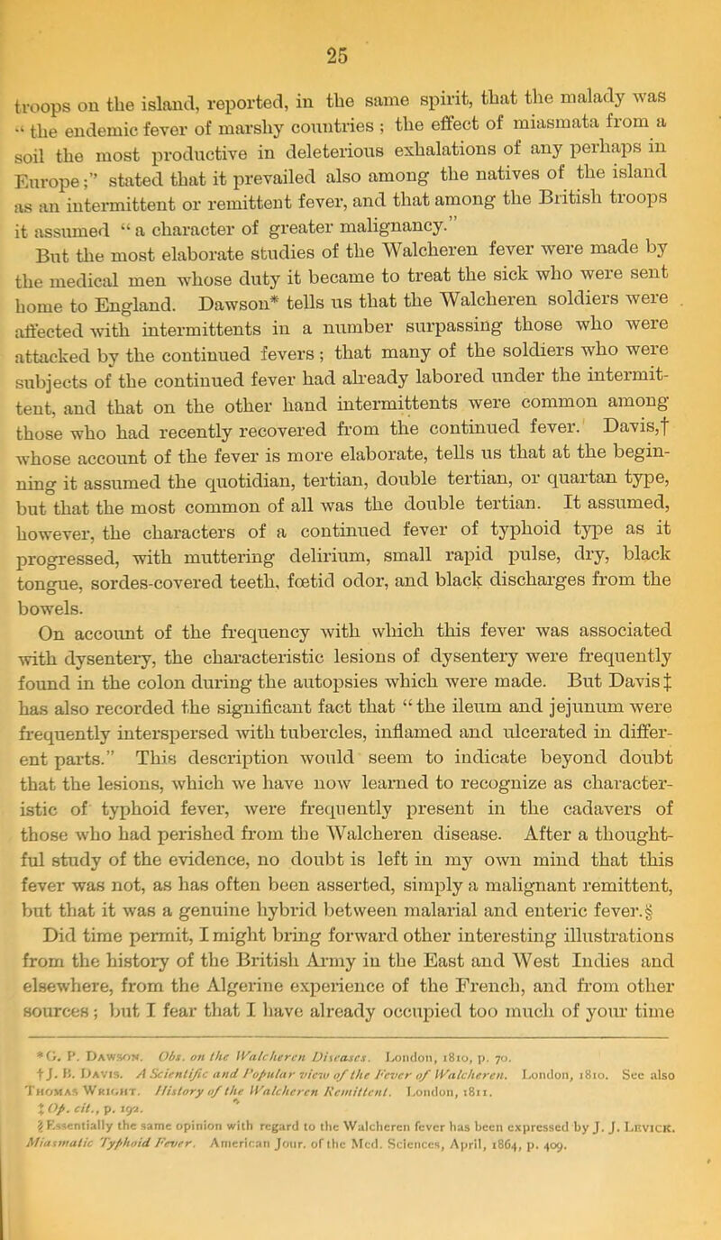 troops on the island, reported, in the same spirit, that the malady was the endemic fever of marshy coimtries ; the effect of miasmata from a soil the most productive in deleterious exhalations of any perhaps in Europestated that it prevailed also among the natives of the island as an intermittent or remittent fever, and that among the British troops it assumed “ a character of greater malignancy. But the most elaborate studies of the Walcheren fever were made by the medical men whose duty it became to treat the sick who were sent home to England. Dawson* tells us that the Walcheren soldiers were affected with intermittents in a number surpassing those who were attacked by the continued fevers ; that many of the soldiers who were subjects of the continued fever had already labored under the intermit- tent, and that on the other hand intermittents were common among those who had recently recovered from the continued fever. Davis,| Avhose account of the fever is more elaborate, tells us that at the begin- ning it assumed the quotidian, tertian, double tertian, oi quartan type, but that the most common of all was the double tertian. It assumed, however, the characters of a continued fever of typhoid type as it progressed, with mutteilng delirium, small rapid pulse, dry, black tongue, sordes-covered teeth, foetid odor, and black dischai’ges from the bowels. On accoimt of the frequency with which this fever Avas associated Avith dysentei-y, the chai’acteristic lesions of dysentery were frequently found in the colon during the autopsies which were made. But Davis J has also recorded the significant fact that “the ileum and jejumrm were frequently interspersed Avith tubercles, infiamed and ulcerated in differ- ent parts.” This description Avould seem to indicate beyond doubt that the lesions, AAfrich Ave have noAV learned to recognize as character- istic of typhoid fever, Avere frequently present in the cadavers of those Avho had perished from the Walcheren disease. After a thought- ful study of the evidence, no doubt is left in my OAvn mind that this fever was not, as has often been asserted, simply a malignant remittent, but that it Avas a genuine hybrid between malarial and enteric fevej’.g Did time permit, I might bring forward other interesting illustrations from the history of the British Ai-rny in the East and West Indies and elsewhere, from the Algerine expeiience of the French, and fr-om other sources; ljut I fear that I have already occupied too much of yoiu time *(>. r. Dawsom. Obt. on the Walcheren Ditcascs. Ixiiidon, i8io, p. 70. t J. li. iJAVts. A Scientific and l’oJ>iilar view 0/the Fever 0/Walcheren. London, 1810. Sec also Thomas Wkh.ht. Ilistory of the Walcheren Kcmittcnt. London, 1811. XOp. cit.,^. \<fi. ? F.ssentially the same opinion with regard to the AValchcren fever has been expressed by J. J. LnvicK. Miasmatic Typhoid Fever. American Jour, of the Med. Sciences, April, 18G4, p. 409.