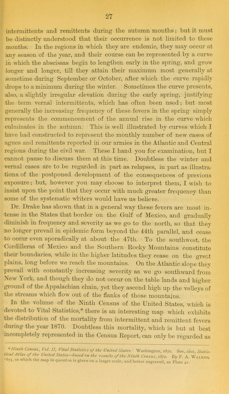 i 21 intermittents aiid remittents during the autumn months; but it must be distinctly understood that their occurrence is not limited to these mouths. lu the regions in which they are endemic, they may occur at any season of the year, and their coui’se can be represented by a curve in which the abscissas begin to lengthen early in the spring, and grow longer and longer, till they attain their maximum most generally at sometime dining September or October, after which the curve rapidly drops to a minimum during the winter. Sometimes the curve j)resents, also, a slightly irregular elevation during the early spring, justifymg the term vernal intermittents, which has often been used; but most generally the increasing frequency of these fevers in the spring simply represents the commencement of the annual rise in the curve which culmmates in the autumn. This is well illustrated by curves which I have had constructed to represent the monthly number of new cases of agues and remittents reported iii our armies in the Atlantic and Central regions diming the civil war. These I hand you for examination, but I cannot pause to discuss them at this time. Doubtless the winter and vernal cases are to be regarded in part as relapses, in part as illustra- tions- of the postponed development of the consequences of previous exposure; but, however you may choose to interpret them, I wish to insist upon the point that they occur with much greater’ frequency than some of the systematic writers would have us beheve. Dr. Drake has shown that in a general way these fevers are most in- tense in the States that border ou the Gulf of Mexico, and gradually diminish in frequency and. severity as we go to the north, so that they no longer prevail in epidemic form beyond the 44th parallel, and cease to occur even sporadically at about the 47th. To the southwest, the Cordilleras of Mexico and the Southern Kocky Mountains constitute their boundaries, while in the higher latitudes they cease on the great plains, long before we reach the mountains. On the Atlantic slope they prevail with constantly increasing severity as we go southward from New York, and though they do not occur on the table lands and higher ground of the Appalachian chain, yet they ascend high up the vsTleys of the streams which flow out of the flanks of those mountains. In the volume of the Ninth Census of the United States, which is devoted to Vital Statistics,* there is an interesting map which exhibits the distribution of the mortality from intermittent and remittent fevers during the year 1870. Doubtless this mortality, which is but at best incompletely represented in the Census Kepoi-t, can only be regarded as * Ninth Census, Vol. ]J, yUal Statistics oj the United States. Washington, 1872. See, also. Statis- tical Atlas 0/ the United States—basedon the results 0/the Ninth Census, 1S70. I3y V. A. Walklh, -871, m which the map in question is given on a larger scale, an<l better engraved, as Plate 42.