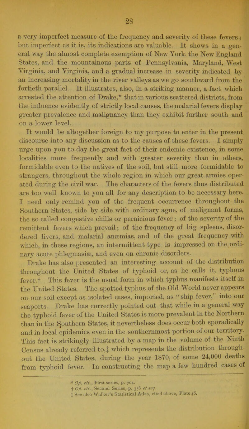 a very imperfect measure of the frequency and severity of these fevers; but imperfect as it is, its indications are valuable. It shows in a gen- eral way the almost complete exemption of New York, the New England States, and the mountainous parts of Pennsylvania, INIaryland, West Virginia, and Virginia, and a gradual increase in severity indicated by an increasing mortality in the river valleys as we go soiithward from the fortieth parallel. It illustrates, also, in a striking manner, a fact which aiTested the attention of Drake,* that in various scattered districts, from the influence evidently of strictly local causes, the malarial fevers display greater prevalence and malignancy than they exhibit further south and on a lower level. It would be altogether foreign to my purpose to enter in the present discourse into any discussion as to the causes of these fevers. I simply urge upon you to-day the great fact of their endemic existence, in some localities more frequently and with greater severity than in others, formidable even to the natives of the soil, but still more formidable to strangers, throughout the whole region in which our great armies oper- ated duriug the civil war. The chai'acters of the fevers thus distributed are too well known to you all for any description to be necessai-y here. I need only remind you of the frequent occurrence throughout the Southern States, side by side with ox-dinary ague, of malignant forms, the so-called congestive chills or pernicious fever; of the severity of the remittent fevers w'hich prevail; of the fi-equency of big spleens, disor- dered livers, and malarial anaemias, and of the great frequency vuth which, in these regions, an intermittent type is impressed on the ordi- nai-y acute phlegmasise, and even on chronic disorders. Drake has also presented an interesting account of the distribution throughout the United States of typhoid or, as he calls it, typhous fevei-.f This fever is the usual form in which typhixs manifests itself in the United States. The spotted typhus of the Old World never appears on our soil exce^xt as isolated cases, imported, as “ship fever,” into oiu- seaports. Drake has correctly pointed out that while in a general way the typhoid fever of the United States is more prevalent in the Northern than in the J^outhern States, it nevertheless does occur both sporadically and in local epidemics even in the southei-nmost portion of oxir teri-itory. This fact is strikingly illustrated by a map in the volume of the Ninth Census already referred to,^; which represents the distribution through- out the United States, during the year 1870, of some 24,000 deaths from typhoid fever. In constructing the map a few hundred cases of * O/. cit., First scries, p. 704. t Op. cit., Second Scries, p. 358 et seg. t See also W.alkcr’s St.atistical Atlas, cited above, Plate 46.