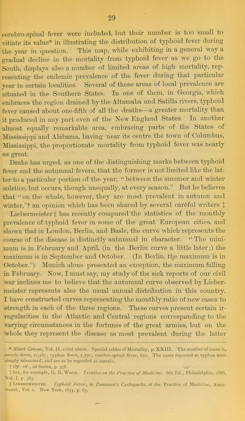 cerebro-spimil fever were incliicled, but their number is too small to vitiate its value* in illustrating the distribution of typhoid fever during the yeai' in question. This map, while exhibiting in a general way a gi-adual decline in the mortality from typhoid fever as we go to the South, displays also a number of limited areas of high mortality, rep- resenting the endemic prevalence of the fever during that particular year in certain localities. Several of these areas of local prevalence are situated in the Smithern States. In one of them, in Georgia, which embraces the region drained by the Altamaha and Satilla rivers, typhoid fever caused about one-fifth of all the deaths—a greater mortality than it pi’oduced in any part even of the New England States. In another’ almost equally remarkable area, embracing parts of the States of ^Mississippi and Alabama, having near its centre the town of Columbus, Mississippi, the proportionate mortality from typhoid fever was nearly as great. Drake has lu’ged, as one of the distinguishing marks between typhoid fever and the autumnal fevers, that the former is not limited like the lat- ter to a particular portion of the year, “ between the summer and winter solstice, but occurs, though unequally, at every season.” But he believes that “ on the whole, however, they are most prevalent in autumn and winter,”! an opinion which has been shared by several careful writers X Liebermeister§ has recently compared‘the statistics of the monthly prevalence of typhoid fever in some of the great European cities, and shown that in London, Berlin, and Basle, the curve which represents the course of the disease is distinctly autumnal in character. “ The mini- mum is in February and April, (in the Berlin curve a little later;) the maximum is in September and October. (Li Berlin, the maximum is in October.”) Munich alone presented an exception, the maximum falling in February. Now, I must say, my study of the sick reports of our civil war inclines me to believe that the autumnal curve observed by Lieber- meister represents also the usual annual distribution in this country. I have constructed curves representing the monthly ratio of new cases to strength in each of the three regions. These curves present certain ir- regularities in the Atlantic and Central regions corresponding to the varying circumstances in the fortunes of the great armies, but on the whole they represent the disease as most prevalent dtiring the latter * Ninth Centum, Vol. 11, cited above. Special tables of Mortality, p. XXIII. The number of cases is, enteric fever, 22,187: typhus fever, 1,770; ccrcbro-spinal fever, 650. The cases reported as typhus were simply misnamed, and arc to l>e regarded as enteric. t Op. cit., 2d Series, p. 358. ■_;> X See, for example, G. li. Wool), 'treatiseon the I'raitice 0/Metiicine. 6th ICd., Philadelphia, 1866, Vol. I, p. 383. ? Lirbrrmkister. Typhoid Tever, in y^iemssen’s Cyclopa:dia of the Practice of Medicine, Amer. transl., Vol. i. New York, 1874, p. 65.