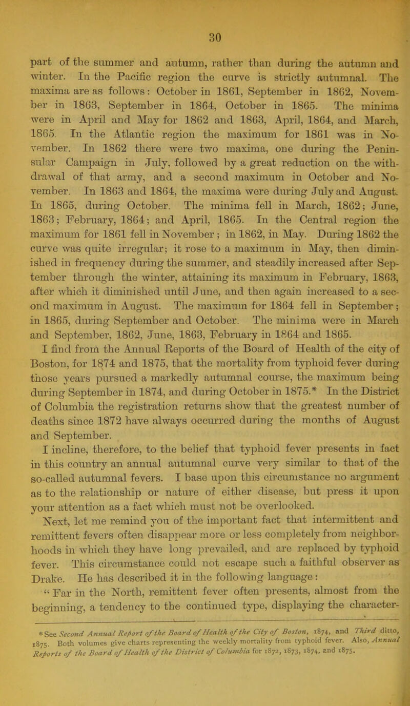 1 part of the summer aud autumn, rathei' than during the autumn and winter. In the Pacific region the curve is strictly autumnal. The maxima are as follows: October in 18G1, September in 1862, Novem- ber in 1863, September in 1864, October in 1865. The minima were in April and May for 1862 and 1863, April, 1864, and March, 1865. In the Atlantic region the maximum for 1861 was in No- vember. In 1862 there were two maxima, one during the Penin- sular Campaign in July, followed by a great reduction on the with- drawal of that army, and a second maximum in October and No- vember. In 1863 and 1864, the maxima were during July and August. In 1865, during October. The minima fell in March, 1862; June, 1863; February, 1864; and April, 1865. In the Central region the maximum for 1861 fell in November ; in 1862, in May. Diu'ing 1862 the curve was quite irregular; it rose to a maximum in May, then dimin- ished in frequency during the summer, and steadily increased after Sep- tember through the winter, attaining its maximum in February, 1863, after which it diminished until June, and then again increased to a sec- ond maximum in August. The inaximum for 1864 fell in September ; in 1865, during September and October. The minima were in March and September, 1862, June, 1863, February in 1864 and 1865. I find from the Annual Beports of the Board of Health of the city of Boston, for 1874 and 1875, that the mortality from tyj^hoid fever during those years pursued a markedly autumnal course, the maximum being during September in 1874, and during October in 1875.* In the District of Columbia the registration returns show that the greatest number of deaths since 1872 have always occurred during the months of August and September. I incline, therefore, to the belief that typhoid fever presents in fact in this country an annual autumnal curve very similar to that of the so-called autumnal fevers. I base upon this circumstance no argument as to the relationship or natui’e of either disease, but j^ress it upon your attention as a fact which must not be overlooked. Next, let me remind j^ou of the important fact that intermittent and remittent fevers often disappear more or less completely from neighbor- hoods in which they have long prevailed, and are replaced by typhoid fever. This circumstance could not esca2?e such a faithful observer as Drake. He has described it in the following language: “ Far in the North, remittent fever often presents, almost from the beginning, a tendency to the continued type, displaying the chaincter- Second Annual Report of Ihc Board of Health of the City cf Boston, 1874, and Third dlMo, 1875. Both volumes give charts representing the weekly mortality from typhoid fever. Also, Annual Reports of the Board of Health of the District of Columbia for 1872, 1S73, 1874. and 1875.