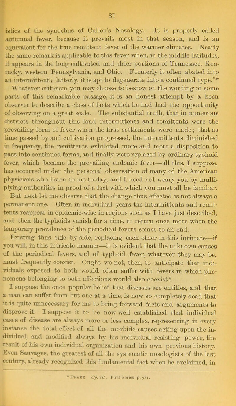 istics of the syuochus of Cullen’s Nosology. It is properly called autumnal fever, because it prevails most in that season, and is an equivalent for the true remittent fever of the warmer climates. Nearly the same remark is applicable to this fever when, in the middle latitudes, it appears in the long-cultivated and drier portions of Tennessee, Ken- hicky, western Pennsylvania, and Ohio. Formerly it often abated into an intermittent; latterly, it is apt to degenerate into a continued type.”* TMiatever criticism you may choose to bestow on the wording of some pai’ts of this remarkable passage, it is an honest attempt by a keen observer to describe a class of facts which he had had the opportunity of observing on a great scale. The substantial truth, that in numerous districts tliroughout this land intermittents and remittents were the prevailing form of fcA^er when the first settlements were made ; that as time passed by and cultivation progressed, the intermittents diminished in frequency, the remittents exhibited more and more a disposition to pass into continued forms, and finally were replaced by ordinary typhoid fever, which became the prevailing endemic fever—all this, I suppose, has occiu’red under the personal observation of many of the American physicians who Hsten to me to-day, and I need not weary you by multi- plying authorities in proof of a fact with which you must all be familiar. But next let me observe that the change thus effected is not always a permanent one. Often in individual years the intermittents and remit- tents reappear in epidemic-wise in regions such as I have just described, and then the typhoids vanish for a time, to return once more when the temporai-y prevalence of the periodical fevers comes to an end. Existing thus side by side, replacing each other in this intimate—if you will, in this intricate manner—it is evident that the unknown causes of the periodical fevers, and of typhoid fever, whatever they may be, must frequently coexist. Ought we not, then, to anticipate that indi- viduals exposed to both would often suffer with fevers in which phe- nomena belonging to both affections would also coexist ? I suppose the once popular belief that diseases are entities, and that a man can suffer from but one at a time, is now so completely dead that it is quite unnecessaiy for me to bring forward facts and arguments to disprove it. I suppose it to be now well established that individual cases of disease are always more or less complex, representing in every instance the total effect of all the morbific causes acting upon the in- dividual, and modified always by his individual resisting power, the result of his own individual organization and his own previous history. Even Sauvages, the greatest of all the systematic nosologists of the last century, already recognized this fundamental fact when he exclaimed, in ♦Drake. Op.cU, First Series, p. 781.