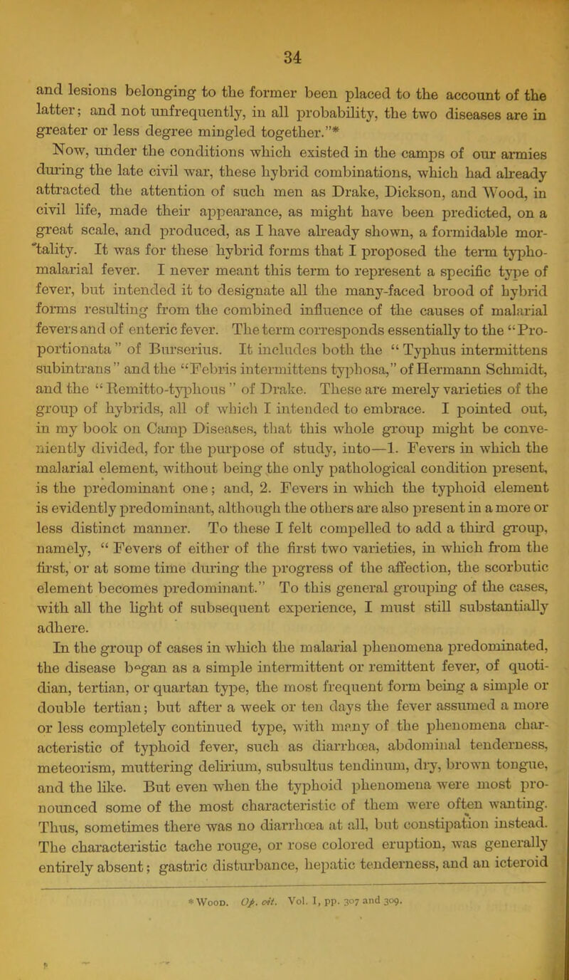 and lesions belonging to the former been placed to the account of the latter; and not xmfrequently, in all probability, the two diseases are in greater or less degree mingled together.”* Now, under the conditions which existed in the camps of our armies during the late civil war, these hybrid combinations, which had already attracted the attention of such men as Drake, Dickson, and Wood, in civil life, made their aj)pearance, as might have been predicted, on a great scale, and produced, as I have already shown, a formidable mor- 'tality. It was for these hybrid forms that I proposed the term typho- malarial fever. I never meant this term to represent a specific type of fever, but intended it to designate all the many-faced brood of hybrid foi-ms resulting from the combined influence of the causes of malarial fevers and of enteric fever. The term corresponds essentially to the “Pro- portionata ” of Burserius. It includes both the “ Typhus intermittens subintrans” and the “Debris intermittens typhosa,” of Hermann Schmidt, and the “ Remitto-typhoiis ” of Drake. These are merely varieties of the group of hybrids, all of which I intended to embrace. I pointed out, in my book on Camp Diseases, that this whole groiip might be conve- niently divided, for the purpose of study, into—1. Fevers in which the malarial element, without being the only pathological condition present, is the predominant one; and, 2. Fevers in which the typhoid element is evidently predominant, although the others are also present in a more or less distinct manner. To these I felt compelled to add a thu'd gi’oup, namely, “ Fevers of either of the first two varieties, in which from the fii’st, or at some time dui’ing the progress of the affection, the scorbutic element becomes predominant.” To this general grouping of the cases, with all the light of subsequent experience, I must still substantially adhere. In the group of cases in which the malarial phenomena predominated, the disease b^^gan as a simple intermittent or remittent fever, of quoti- dian, tertian, or quartan type, the most frequent form being a simple or double tertian; but after a week or ten days the fever assumed a more or less completely continued type, with many of the phenomena char- acteristic of typhoid fever, such as diarrhoea, abdominal tenderness, meteorism, muttering delirium, subsultus tendinum, diy, brown tongue, and the like. But even when the typhoid phenomena were most pro- nounced some of the most characteristic of them were often wanting. Thus, sometimes there was no diarrhoea at all, but constipation instead. The chai-acteristic tache rouge, or rose colored eruption, was generally entirely absent; gastric disturbance, liepatic tenderness, and an icteroid ♦ Wood. 0J>. cit. Vol. I, pp. 3°7 and 309.