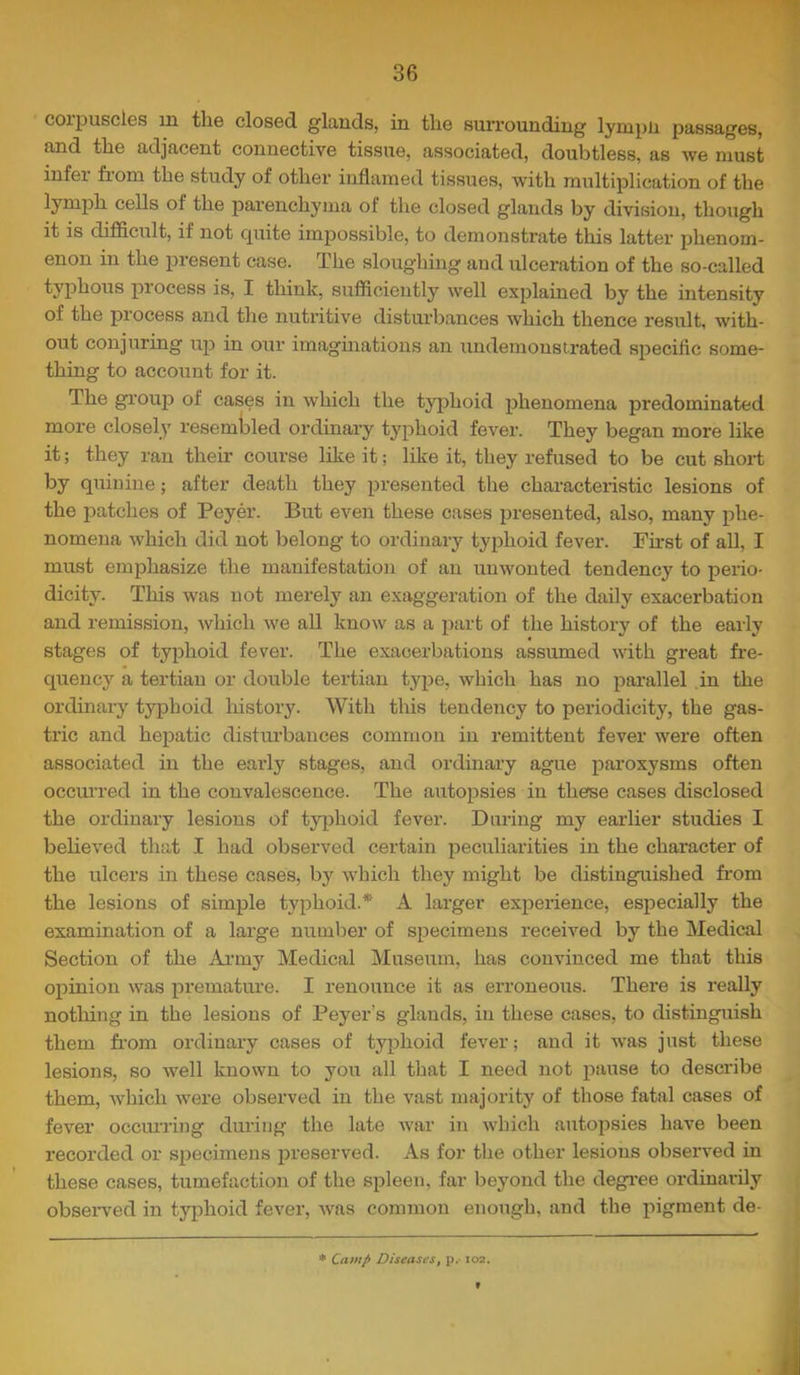 coipuscles m the closed glands, in the surrounding lympu passages, and the adjacent connective tissue, associated, doubtless, as we must infer from the study of other inflamed tissues, with multiplication of the lymph cells of the parenchyma of the closed glands by division, though it is difficult, if not cpiite impossible, to demonstrate this latter phenom- enon in the present case. The sloughmg and ulceration of the so-called typhous process is, I think, sufficiently well explained by the intensity of the process and the nuti’itive disturbances which thence result, with- out conjuring up in our imaginations an undemonstrated specific some- thing to account for it. The gi'ouj) of cases in which the typhoid phenomena predominated more closely resemtDled ordinary typhoid fever. They began more like it; they ran their course like it; like it, they refused to be cut short by quinine; after death they presented the characteristic lesions of the patches of Peyer. But even these cases presented, also, many phe- nomena which did not belong to ordinary typhoid fever. First of all, I must emphasize the manifestation of an unwonted tendency to perio- dicity. This was not merely an exaggeration of the daily exacerbation and remission, which we all know as a part of the history of the early stages of typhoid fever. The exacerbations assumed with great fre- quency a tertian or double tertian type, which has no parallel in the ordinaiy typhoid liistory. With this tendency to periodicity, the gas- tric and hepatic distm’bances common in remittent fever were often associated in the early stages, and ordinary ague paroxysms often occurred in the convalescence. The autopsies in therse cases disclosed the ordinary lesions of t3q)hoid fever. During my earlier studies I believed that I had observed certain peculiarities in the character of the ulcers in these cases, by which they might be distinguished fr'om the lesions of simple typhoid.* A larger experience, especially the examination of a large number of specimens received by the Medical Section of the Army Medical Museum, has convinced me that this opinion was premature. I renounce it as erroneous. There is really nothing in the lesions of Peyer’s glands, in these cases, to distinguish them fr’om ordinary cases of typhoid fever; and it was just these lesions, so well known to you all that I need not pause to describe them, which were observed in the vast majority of those fatal cases of fever occma’ing during the late war in which autopsies have been recorded or specimens preserved. As for the other lesions observed in these cases, tumefaction of the spleen, far beyond the degi-ee ordinarily obsexwed in tyiflioid fever, was common enough, and the pigment de- * Camp Diseases, p.-102.