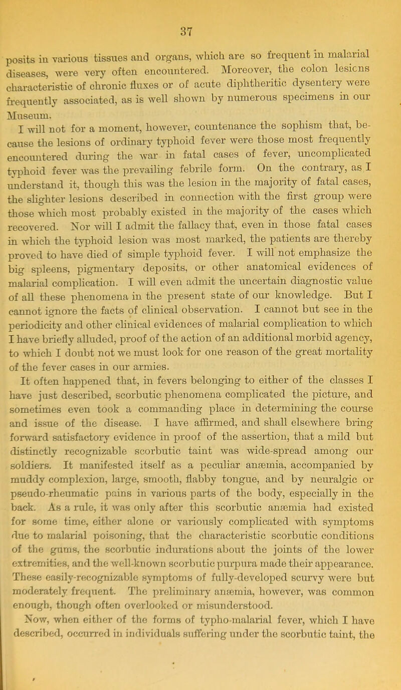 posits in various tissues and organs, which are so frequent in malarial diseases, were very often encountered. Moreover, the colon lesions characteristic of chronic fluxes or of acute diphtheritic dysentery were fr’equently associated, as is well shown by numerous specimens in oui Museum. I will not for a moment, however, countenance the sophism that, be- cause the lesions of ordinary typhoid fever were those most fi’equently encountered during the war in fatal cases of fever, uncomplicated typhoid fever was the prevailing febrile form. On the contrary, as I understand it, though this was the lesion in the majority of fatal cases, the slighter lesions described in connection with the first group were those which most probably existed in the majority of the cases which recovered. Nor will I admit the fallacy that, even in those fatal cases in which the typhoid lesion was most marked, the patients are thereby proved to have died of simple typhoid fever. I will not emphasize the big spleens, pigmentai’y deposits, or other anatomical evidences of malarial complication. I will even admit the uncertain diagnostic value of all these phenomena in the present state of oui‘ knowledge. But I cannot ignore the facts of clinical observation. I cannot but see in the periodicity and other clinical evidences of malarial complication to which I have briefly alluded, proof of the action of an additional morbid agency, to which I doubt not we must look for one reason of the great mortality of the fever cases in our armies. It often happened that, in fevers belonging to either of the classes I have just described, scorbutic phenomena complicated the pictm-e, and sometimes even took a commanding place in determining the coiu’se and issue of the disease. I have affirmed, and shall elsewhere bring forward satisfactory evidence in proof of the assertion, that a mild but distinctly recognizable scorbutic taint was wide-spread among our soldiers. It manifested itself as a peculiar anaemia, accompanied by muddy complexion, lai'ge, smooth, flabby tongue, and by neuralgic or pseudo-rheumatic pains in various parts of the body, especially in the back. As a rule, it was only after this scorbutic anaemia had existed for some time, either alone or variously complicated with symptoms due to malarial poisoning, that the characteristic scorbutic conditions of the gums, the scorbutic indications about the joints of the lower extremities, and the well-known scorbutic puiqnu’a made their appearance. These easily-recognizable symptoms of fully-developed scurvy were but moderately frequent. The preliminai-y anaemia, however, was common enough, though often overlooked or misunderstood. Now, when either of the fonns of typho-malarial fever, which I have described, occurred in individuals sufl’ering under the scorbutic taint, the