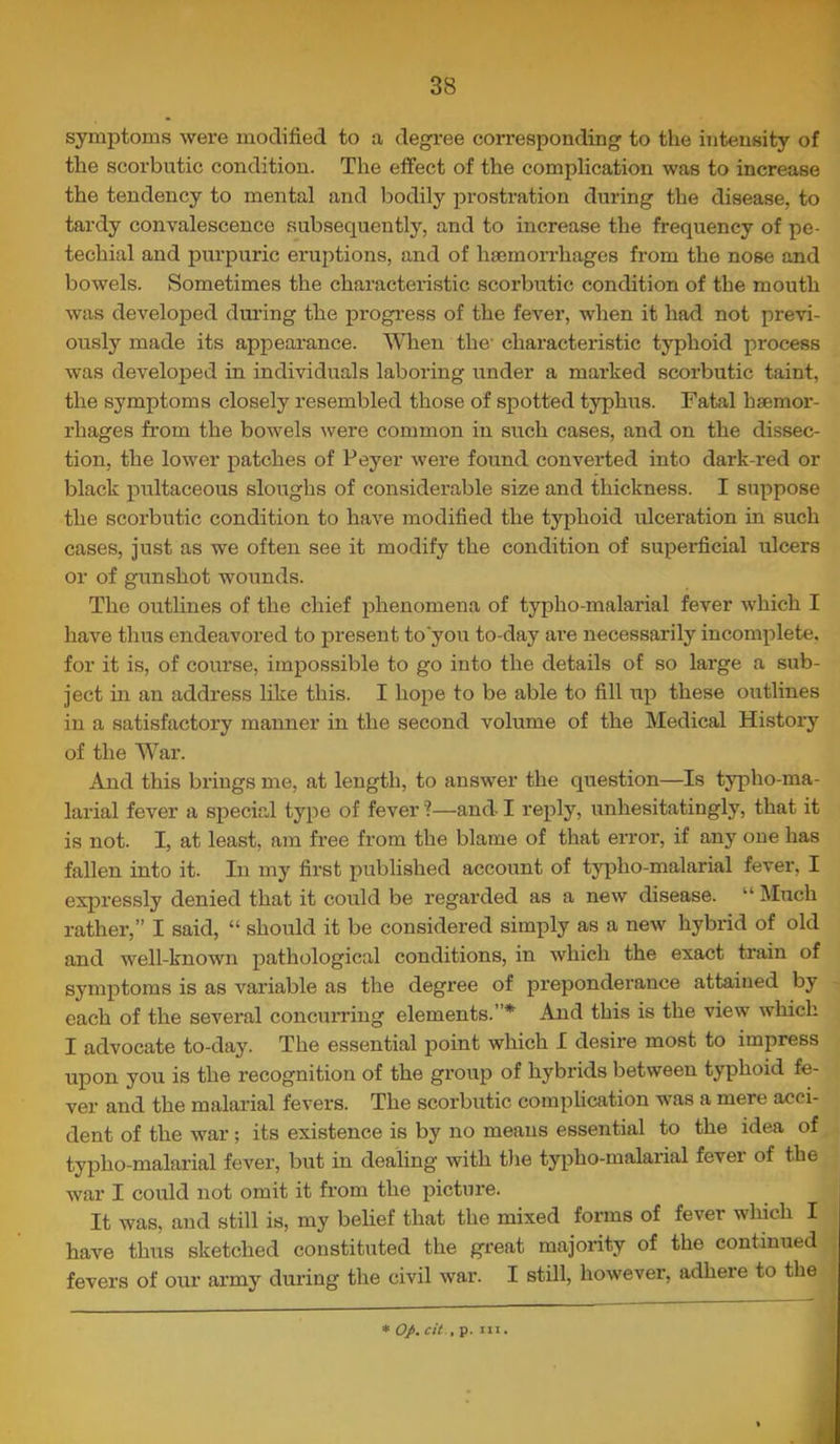 symptoms were modified to a degx-ee corresponding to the intensity of the scorbutic condition. The effect of the complication was to increase the tendency to mental and loodily prostration during the disease, to tardy convalescence subsequently, and to increase the frequency of pe- techial and purpuric eruptions, and of haemorrhages from the nose and bowels. Sometimes the characteristic scorbutic condition of the mouth was developed dm’ing the progi’ess of the fever, when it had not previ- ously made its appearance. When the' characteristic typhoid process was developed in individuals laboring under a marked scorbutic taint, the symptoms closely resembled those of spotted typhus. Fatal haemor- rhages from the bowels were common in such cases, and on the dissec- tion, the lower patches of Peyer were found converted into dark-red or black pultaceous sloughs of considerable size and thickness. I suppose the scorbutic condition to have modified the typhoid ulceration in such cases, just as we often see it modify the condition of superficial ulcers or of gunshot wounds. The outlines of the chief phenomena of typho-malarial fever which I have thus endeavored to present to'you to-day ai’e necessarily incomplete, for it is, of course, impossible to go into the details of so large a sub- ject in an addi'ess like this. I hope to be able to fill up these outlines in a satisfactory manner in the second volume of the Medical History of the War. And this brings me, at length, to answer the question—Is typho-ma- larial fever a special type of fever'?—and I reply, unhesitatingly, that it is not. I, at least, am free from the blame of that erroi*, if any one has fallen into it. In my first published account of typho-malarial fever, I expressly denied that it could be regarded as a new disease. “ Much rather,” I said, “ should it be considered simply as a new hybrid of old and well-known pathological conditions, in which the exact train of symptoms is as variable as the degree of preponderance attained by each of the several concurring elements.”* And this is the view which I advocate to-day. The essential point which I desire most to impress upon you is the recognition of the group of hybrids between typhoid fe- ver and the malarial fevers. The scorbutic complication was a mere acci- dent of the war ; its existence is by no means essential to the idea of typho-malai’ial fever, but in dealing with tlie typho-malarial fever of the war I could not omit it from the picture. It was, and still is, my belief that the mixed forms of fever which I have thus sketched constituted the great majority of the continued fevers of our army during the civil war. I stdl, however, adhere to the * op. cit.. p. Ill.