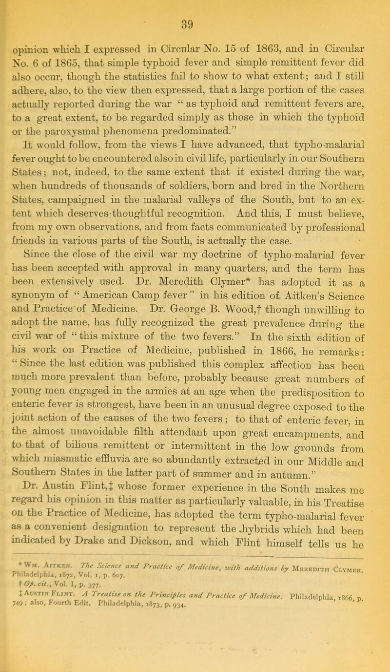 opinion which I expressed in Circular No. 15 of 1863, and in Circular No. 6 of 1865, that simple typhoid fever and simple remittent fever did also OCCIU-, though the statistics fail to show to what extent; and I still adhere, also, to the view then expressed, that a large portion of the cases actually reported during the war “ as typhoid aryl remittent fevers are, to a great extent, to be regarded simply as those in which the typhoid or the paroxysmal phenomena predominated.” It would follow, from the views I have advanced, that tyiDho-malarial fever ought to be encountered also in civil life, particularly in our Southern States; not, indeed, to the same extent that it existed during the war, when hundreds of thousands of soldiers, born and bred in the Northern States, campaigned in the malarial valleys of the South, but to an ex- tent which deserves-thoughtful recognition. And this, I must believe, from my own observations, and from facts communicated by professional friends in various jparts of the South, is actually the case. Since the close of the civil war my doctrine of tyjDho-malarial fever has been accepted with approval in many quarters, and the term has been extensively used. Dr. Meredith Clymer* has adopted it as a synonym of “ American Camp fever ” in his edition of- Aitken’s Science and Practice of Medicine. Dr. George B. Wood,| though mi willing to adopt the name, has fully recognized the great prevalence during the civil war of “this mixture of the two fevers.” In the sixth edition of his work on Practice of Medicine, published in 1866, he remarks: “ Since the last edition was published this complex affection has been much more prevalent than before, probably because great numbers of young men engaged in the aixaies at an age when the predisposition to enteric fever is strongest, have been in an unusual degi-ee exposed to the joint action of the causes of the two fevers; to that of enteric fever, in the almost unavoidable filth attendant upon great encampments, and to that of bilious remittent or intermittent in the low grounds from which miasmatic effluvia are so abundantly extracted in our Middle and Southern States in the latter jiart of summer and in autumn.” Dr. Austin Flint, j; whose former experience in the South makes me regard his opinion in this matter as particularly valuable, in his Treatise on the Practice of Medicine, has adopted the term typho-malarial fever as a convenient designation to represent the Jiybrids which had been indicated by Drake and Dickson, and which Flint himself tells us he * W.-H. Aitkkn. The Science and Practice of Medicine, with additions by Mkuedith Clymer Philadelphia, 1872, Vol, i, p, 607. t Op. cit., Vol. I, p. 377, t Austin Flint. A Treatise on the Principles and Practice 0/ Medicine. Philadelphia 1866 p 749: also, Fourth Edit. Philadelphia, 1873, p. 934. ’ ’