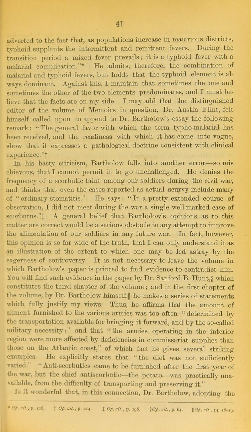 adverted to the fact that, as populations increase in malarious districts, typhoid supplants the intermittent and remittent fevers. During the transition period a mixed fever prevails; it is a typhoid fever with a malarial complication.”* He admits, therefore, the combination of malai-ial and typhoid fevers, but holds that the typhoid element is al- ways dominant. Against this, I maintain that sometimes the one and sometimes the other of the two elements predominates, and I must be- heve that the facts are on my side. I may add that the distinguished editor of the volume of Memoii’s in question. Dr. Austin Flint, felt himself called upon to append to Dr. Bartholow’s essay the following remark: “ The general favor wdth which the term typho-malarial has been received, and the readiness with which it has come into vogue, show that it expresses a pathological doctrine consistent with clinical experience.”! In his hasty criticism, Bartholow falls into another error—so mis chievous, that I cannot permit it to go unchallenged. He denies the frequency of a scorbutic taint among om’ soldiers during the civil wai’, and thinks that even the cases reported as actual scurvy include many of ‘-ordinary stomatitis.” He says: “In a pretty extended course of obsei-vatiou, I did not meet during the war a single well-marked case of scorbutus.”! A general belief that Bartholow’s opinions as to this matter are correct would be a serious obstacle to any attempt to improve the alimentation of oiu’ soldiers in any futiu’e war. In fact, however, this opinion is so far wide of the truth, that I can only understand it as an illustration of the extent to which one may be led astray by the eagerness of controversy. It is not necessai-y to leave the volume in which Bartholow’s paper is printed to find evidence to contradict him. You will find such evidence in the paper by Dr. Sanford B. Hunt,§ which constitutes the third chapter of the volume; and in the first chapter of the volume, by Dr. Bartholow himself,!] he makes a series of statements which fully justify my views. Thus, he affirms that the amount of aliment fnmished to the various ai’mies was too often “ determined by file transportation available for bringing it forward, and by the so-called military necessity;” and that “the ai-mies operating in the interior region were more affected by deficiencies in commissariat supplies than those on the Atlantic coast,” of which fact he gives several striking examples. He explicitly states that “ the diet was not sufficiently varied.” “ Anti-scorbutics came to be furnished after the first year of the war, but the chief antiscorbutic—the potato.—was practically una- vailable, from the difficulty of transporting and preserving it.” Is it wonderful that, in this connection, Dr. Bartholow, adopting the ^ op. cH.,p. 176. t op. cit., p. 214. X op. cit., p. 196. \Op. cit., p. 64. \Op. cit., pp. 16-iy.