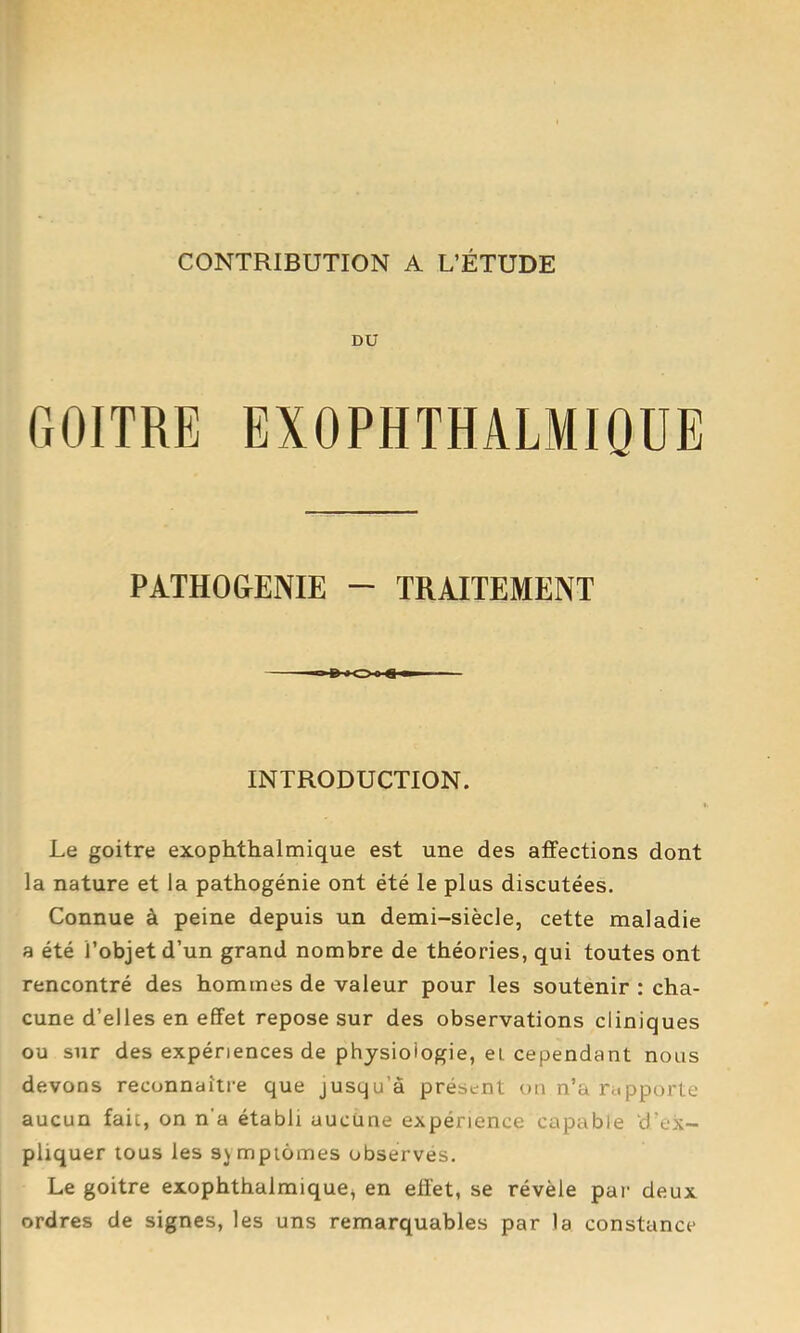 DU GOITRE EXOPHTHALMIQÜE PàTHO&ENIE - TRAITEMENT INTRODUCTION. Le goitre exophthalmique est une des affections dont la nature et la pathogénie ont été le plus discutées. Connue à peine depuis un demi-siècle, cette maladie a été l’objet d’un grand nombre de théories, qui toutes ont rencontré des hommes de valeur pour les soutenir : cha- cune d’elles en effet repose sur des observations cliniques ou sur des expériences de physiologie, ei cependant nous devons reconnaître que jusqu’à présent on n’a rapporte aucun fait, on n’a établi aucune expérience capable d’ex- pliquer tous les sjmpiômes observés. Le goitre exophthalmique^ en effet, se révèle par deux ordres de signes, les uns remarquables par la constance