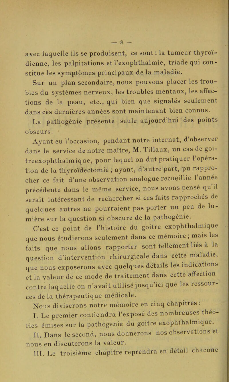 — 8 avec laquelle ils se produisent, ce sont : la tumeur thyroï- dienne, les palpitations et l’exophthalmie, triade qui con- stitue les symptômes principaux de la maladie. Sur un plan secondaire, nous pouvons placer les trou- bles du systèmes nerveux, les troubles mentaux, les affec- tions de la peau, etc., qui bien que signalés seulement dans ces dernières années sont maintenant bien connus. La pathogénie présente seule aujourd’hui des points obscurs. ’ Ayant eu l’occasion, pendant notre internat, d observer dans le service de notre maître, M. Tillaux, un cas de goi- treexophthalmique, pour lequel on dut pratiquer 1 opéra- tion de la thyroïdectomie; ayant, d’autre part, pu rappro- cher ce fait d’une observation analogue recueillie 1 année précédente dans le môme service, nous avons pensé qu il serait intéressant de rechercher si ces faits rapprochés de quelques autres ne pourraient pas porter un peu de lu- mière sur la question si obscure de la pathogénie. C’est ce point de l’histoire du goitre exophthalmique . que nous étudierons seulement dans ce mémoire ; mais les faits que nous allons rapporter sont tellement liés à la question d’intervention chirurgicale dans cette maladie, que nous exposerons avec quelques détails les indications et la valeur de ce mode de traitement dans cette affection contre laquelle on n’avait utilisé jusqu’ici que les ressour- ces de la thérapeutique médicale. Nous diviserons notre mémoire en cinq chapitres: I. Le premier contiendra l’exposé des nombreuses théo- ries émises sur la pathogenie du goitre exophthalmique. IL. Dans le second, nous donnerons nos observations et nous en discuterons la valeur.