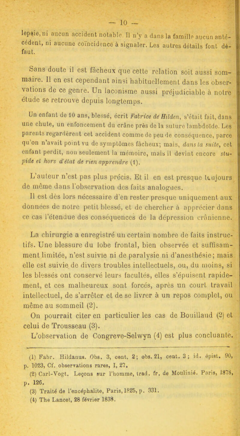 leNie’ni ailcl,n accident notable II n’y a dans la famille aucun anté- cédent, ni aucune coïncidence à signaler. Les autres détails font dé- faut. Sans doute il est fâcheux que cette relation soit aussi som- niaiie. Il en est cependant ainsi habituellement dans les obser- vations de ce genre. Un laconisme aussi préjudiciable à notre étude se retrouve depuis longtemps. Un enfant de 10 ans, blessé, écrit Fabrice de Hilden, s’était fait, dans une chute, un enfoncement du crâne près de la sulure lambdoïde. Les parents regardèrent cet accident comme de peu de conséquence, parce qu on n’avait point vu de symptômes fâcheux; mais, dans la suite, cet enfant perdit, non seulement la mémoire, mais il devint encore stu- pide et hors d'état de rien apprendre (1). L’auteur n’est pas plus précis. Et il en est presque toujours de même dans l’observation des faits analogues. Il est dès lors nécessaire d’en rester presque uniquement aux données de notre petit blessé, et de chercher à apprécier dans ce cas l’étendue des conséquences de la dépression crânienne. La chirurgie a enregistré un certain nombre de faits instruc- tifs. Une blessure du lobe frontal, bien observée et suffisam- ment limitée, n’est suivie ni de paralysie ni d’anesthésie; mais elle est suivie de divers troubles intellectuels, ou, du moins, si les blessés ont conservé leurs facultés, elles s’épuisent rapide- ment, et ces malheureux sont forcés, après un court travail intellectuel, de s’arrêter et de se livrer à un repos complet, ou même au sommeil (2). On pourrait citer en particulier les cas de Bouillaud (2) et celui de Trousseau (3). L’observation de Congreve-Sehvyn (4) est plus concluante. (1) Fabr. Hildanus. Obs. 3, cent. 2; obs. 21, cent. 3; id. épist. 90, p. 1023, Cf. observations rares, I, 27. (2) Carl-Vogt. Leçons sur l’homme, trad. fr. de Moulinié. Paris, 1873, p. 126. (3) Traité de l'encéphalite, Paris, 1825, p. 331. (4) The Lancet, 28 février 1838.