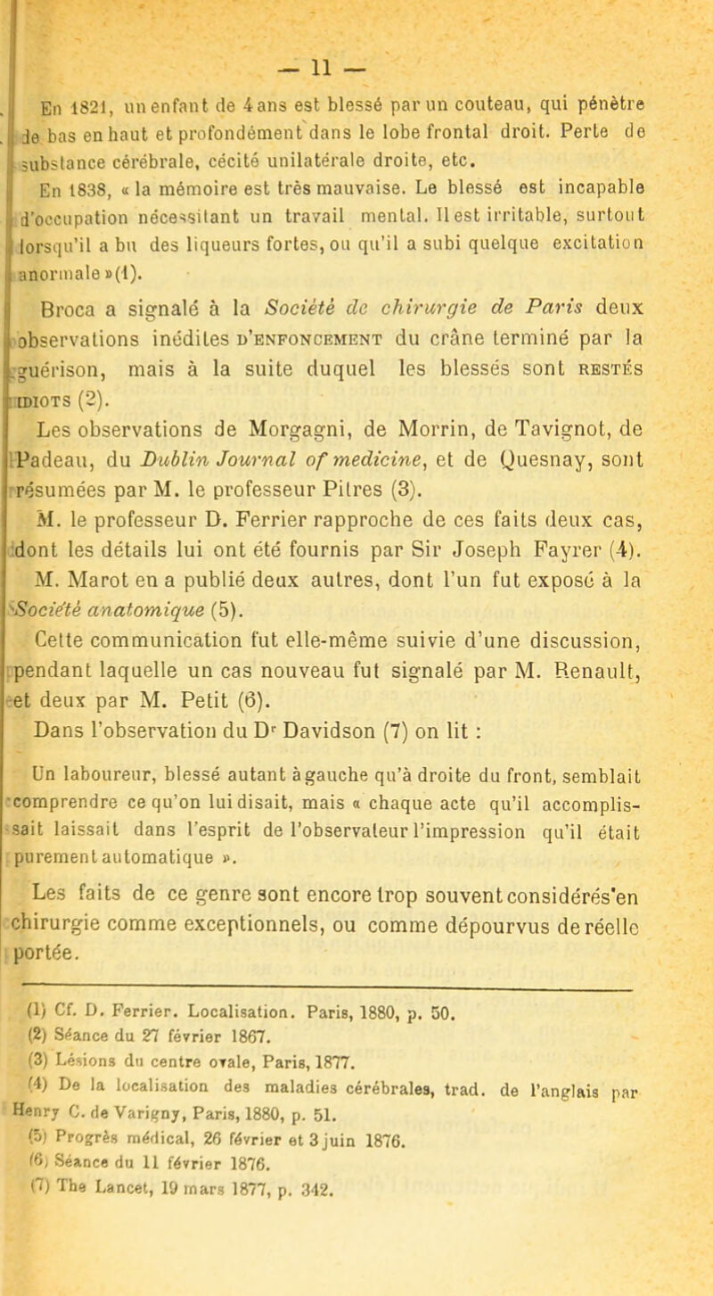 11 — En 1821, un enfant de 4 ans est blessé par un couteau, qui pénètre de bas en haut et profondément dans le lobe frontal droit. Perte de substance cérébrale, cécité unilatérale droite, etc. En 1838, «la mémoire est très mauvaise. Le blessé est incapable d'occupation nécessitant un travail mental. Il est irritable, surtout lorsqu’il a bu des liqueurs fortes, ou qu’il a subi quelque excitation anormale »(1). Broca a signalé à la Société de chirurgie de Paris deux observations inédites d’enfoncement du crâne terminé par la guérison, mais à la suite duquel les blessés sont restés ■ idiots (2). Les observations de Morgagni, de Morrin, de Tavignot, de Padeau, du Dublin Journal of medicine, et de Quesnay, sont résumées par M. le professeur Pilres (3). M. le professeur D. Ferrier rapproche de ces faits deux cas, dont les détails lui ont été fournis par Sir Joseph Fayrer (4). M. Marot en a publié deux autres, dont l’un fut exposé à la Socie'té anatomique (5). Cette communication fut elle-même suivie d’une discussion, pendant laquelle un cas nouveau fut signalé par M. Renault, et deux par M. Petit (6). Dans l’observation du Dr Davidson (7) on lit : Un laboureur, blessé autant à gauche qu’à droite du front, semblait comprendre ce qu’on lui disait, mais « chaque acte qu’il accomplis- sait laissait dans l’esprit de l’observateur l’impression qu’il était purement automatique ». Les faits de ce genre sont encore trop souvent considérés'en chirurgie comme exceptionnels, ou comme dépourvus de réelle portée. (1) Cf. D. Ferrier. Localisation. Paris, 1880, p. 50. (2) Séance du 27 février 1867. (3) Lésions du centre ovale, Paris, 1877. (4) De la localisation de3 maladies cérébrales, trad. de l’anglais par Henry G. de Varigny, Paris, 1880, p. 51. (5) Progrès médical, 26 février et 3 juin 1876. 16; .Séance du 11 février 1876.