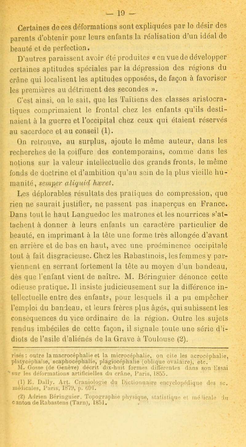 Certaines de ces deformations sont expliquées par le désir des parents d’obtenir pour leurs enfants la réalisation d’un idéal de beauté et de perfection. D’autres paraissent avoir été produites «en vue de développer certaines aptitudes spéciales par la dépression des régions du crâne qui localisent les aptitudes opposées, de façon à favoriser les premières au détriment des secondes ». C’est ainsi, on le sait, que les Taïtiens des classes aristocra- tiques comprimaient le frontal chez les enfants qu’ils desti- naient à la guerre et l’occipital chez ceux qui étaient réservés au sacerdoce et au conseil (1). On retrouve, au surplus, ajoute le même auteur, dans les recherches de la coiffure des contemporains, comme dans les notions sur la valeur intellectuelle des grands fronts, le même fonds de doctrine et d’ambition qu’au sein de la plus vieille hu- manité, semper aliquid hæret. Les déplorables résultats des pratiques de compression, que rien ne saurait justifier, ne passent pas inaperçus en France. Dans tout le haut Languedoc les matrones et les nourrices s’at- tachent à donner à leurs enfants un caractère particulier de beauté, en imprimant à la tête une forme très allongée d’avant en arrière et de bas en haut, avec une proéminence occipitale tout à fait disgracieuse. Chez les Rabastinois, les femmes y par- viennent en serrant fortement la tête au moyen d’un bandeau, dès que l’enfant vient de naître. M. Béringuier dénonce cette odieuse pratique. 1.1 insiste judicieusement sur la différence in- tellectuelle entre des enfants, pour lesquels il a pu empêcher l’emploi du bandeau, et leurs frères plus âgés, qui subissent les conséquences du vice ordinaire de la région. Outre les sujets rendus imbéciles de cette façon, il signale toute une série d’i- diots de l’asile d’aliénés de la Grave à Toulouse (2). risés : outre lamacrocéphalie et la microcéphalie, on cite les acrocéphalie, platycéphalie, scaphocéphalie, plagiocéphalie (oblique ovalaire), etc. M. Gosse (de Genève) décrit dix-huit formes différentes clans son lissai ''sur les déformations artificielles du crâne, Paris, 1855. (1) E. Daily. Art. Craniologie du Dictionnaire encyclopédique des sc. médicales, Paris, 1871), p. 691. (2) Adrien Béringuier. Topographie physique, statistique et mé lioale :!u canton deKabastens (Tarn), 1851.