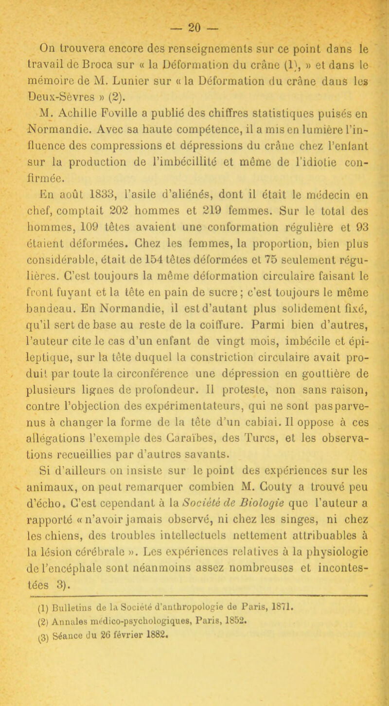 x On trouvera encore des renseignements sur ce point dans le travail de Broca sur « la Déformation du crâne (1), » et dans le mémoire de M. Lunier sur « la Déformation du crâne dans les Deux-Sèvres » (2). M. Achille Foville a publié des chiffres statistiques puisés en Normandie. Avec sa haute compétence, il a mis en lumière l’in- fluence des compressions et dépressions du crâne chez l’enlant sur la production de l’imbécillité et même de l’idiotie con- firmée. En août 1833, l’asile d’aliénés, dont il était le médecin en chef, comptait 202 hommes et 219 femmes. Sur le total des hommes, 109 têtes avaient une conformation régulière et 93 étaient déformées. Chez les femmes, la proportion, bien plus considérable, était de 154 têtes déformées et 75 seulement régu- lières. C’est toujours la même déformation circulaire faisant le front fuyant et la tête en pain de sucre; c’est toujours le même bandeau. En Normandie, il est d’autant plus solidement fixé, qu’il sert de base au reste de la coiffure. Parmi bien d’autres, l’auteur cite le cas d’un enfant de vingt mois, imbécile et épi- leptique, sur la tête duquel la constriction circulaire avait pro- duit par toute la circonférence une dépression en gouttière de plusieurs lignes de profondeur. Il proteste, non sans raison, contre l’objection des expérimentateurs, qui ne sont pas parve- nus à changer la forme de la tête d’un cabiai. Il oppose à ces allégations l’exemple des Caraïbes, des Turcs, et les observa- tions recueillies par d’autres savants. Si d’ailleurs on insiste sur le point des expériences sur les animaux, on peut remarquer combien M. Couty a trouvé peu d’écho. C’est cependant à la Société de Biologie que l’auteur a rapporté « n’avoir jamais observé, ni chez les singes, ni chez les chiens, des troubles intellectuels nettement attribuables à la lésion cérébrale ». Les expériences relatives à la physiologie de l’encéphale sont néanmoins assez nombreuses et incontes- tées 3). (1) Bulletins de la Société d'anthropologie de Paris, 1871. (2) Annales médico-psychologiques, Paris, 1852. (3) Séance du 26 février 1882.