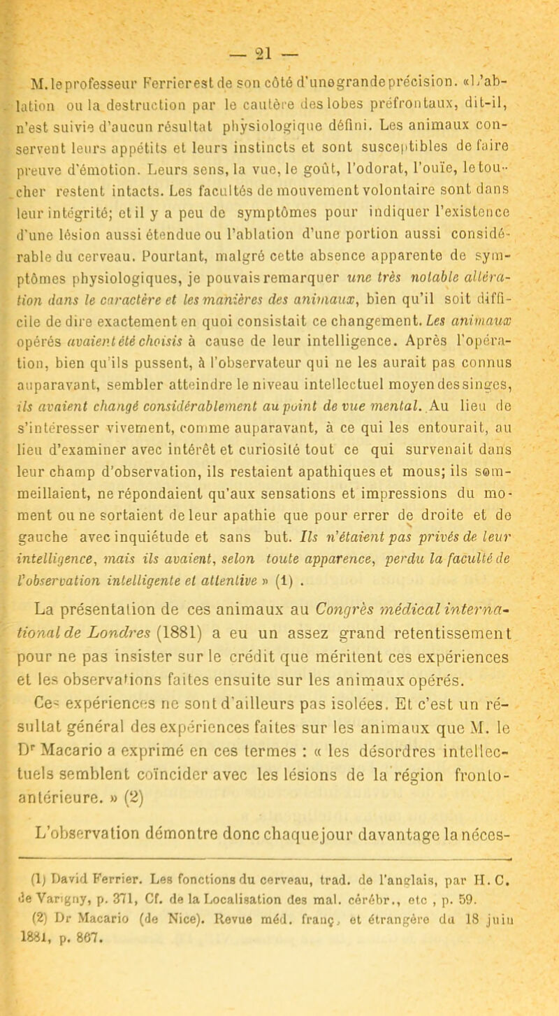 M. le professeur Ferrierest de son côté d’unegrande précision. «L’ab- lation ou la destruction par le cautère des lobes préfrontaux, dit-il, n’est suivie d’aucun résultat physiologique défini. Les animaux con- servent leurs appétits et leurs instincts et sont susceptibles de faire preuve d'émotion. Leurs sens, la vue, le goût, l’odorat, l’ouïe, le tou- cher restent intacts. Les facultés de mouvement volontaire sont dans leur intégrité; et il y a peu de symptômes pour indiquer l’existence d’une lésion aussi étendue ou l’ablation d’une portion aussi considé- rable du cerveau. Pourtant, malgré cette absence apparente de sym- ptômes physiologiques, je pouvais remarquer une très notable altéra- tion dans le caractère et les manières des animaux, bien qu’il soit diffi- cile de dire exactement en quoi consistait ce changement. Les animaux opérés avaient été choisis à cause de leur intelligence. Après l’opéra- tion, bien qu’ils pussent, à l’observateur qui ne les aurait pas connus auparavant, sembler atteindre le niveau intellectuel moyen des singes, ils avaient changé considérablement au point de vue mental. An lieu de s’intéresser vivement, comme auparavant, à ce qui les entourait, au lieu d’examiner avec intérêt et curiosité tout ce qui survenait dans leur champ d’observation, ils restaient apathiques et mous; ils som- meillaient, ne répondaient qu’aux sensations et impressions du mo- ment ou ne sortaient de leur apathie que pour errer de droite et de gauche avec inquiétude et sans but. Ils n’étaient pas privés de leur intelligence, mais ils avaient, selon toute apparence, perdu la faculté de l’observation intelligente et attentive » (1) . La présentation de ces animaux au Congrès médical interna- tional de Londres (1881) a eu un assez grand retentissement pour ne pas insister sur le crédit que méritent ces expériences et les observations faites ensuite sur les animaux opérés. Ce' expériences ne sont d'ailleurs pas isolées. Et c’est un ré- sultat général des expériences faites sur les animaux que M. le Dr Macario a exprimé en ces termes : « les désordres intellec- tuels semblent coïncider avec les lésions de la région fronto- antérieure. » (2) L’observation démontre donc chaquejour davantage la néces- (1) David Ferrier. Les fonctions du cerveau, trad. de l'anglais, par H.C. «3e Varigny, p. 371, Cf. de la Localisation des mal. cérébr., etc , p. 59. (2) Dr Macario (de Nice). Revue méd. franç, et étrangère du 18 juiu 1881, p. 867.