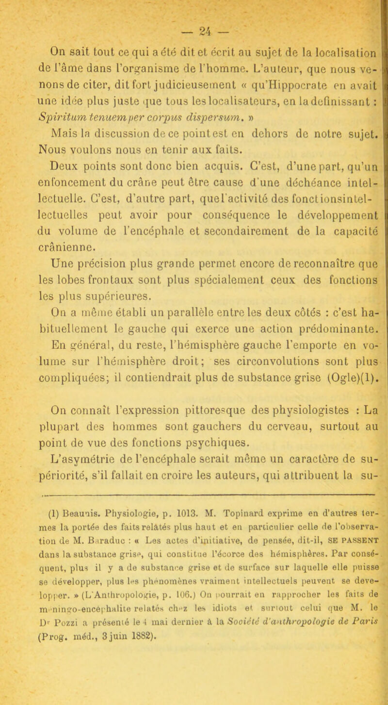 On sait tout ce qui a été dit et écrit au sujet de la localisation de l’âme dans l’organisme de l’homme. L’auteur, que nous ve- nons de citer, dit fort judicieusement « qu’Hippocrate en avait une idée plus juste que tous les localisateurs, en la définissant : Spiritum tenuemper corpus dispersum. » Mais la discussion de ce point est en dehors de notre sujet. Nous voulons nous en tenir aux faits. Deux points sont donc bien acquis. C’est, d’une part, qu’un enfoncement du crâne peut être cause d'une déchéance intel- lectuelle. C’est, d’autre part, quel’activité des fonctionsintel- lectuelles peut avoir pour conséquence le développement du volume de l’encéphale et secondairement de la capacité crânienne. Une précision plus grande permet encore de reconnaître que les lobes frontaux sont plus spécialement ceux des fonctions les plus supérieures. On a même établi un parallèle entre les deux côtés : c’est ha- bituellement le gauche qui exerce une action prédominante. En général, du reste, l’hémisphère gauche l’emporte en vo- lume sur l’hémisphère droit; ses circonvolutions sont plus compliquées; il contiendrait plus de substance grise (Ogle)(l). On connaît l’expression pittoresque des physiologistes : La plupart des hommes sont gauchers du cerveau, surtout au point de vue des fonctions psychiques. L’asymétrie de l’encéphale serait même un caractère de su- périorité, s’il fallait en croire les auteurs, qui attribuent la su- (1) Beauuis. Physiologie, p. 1013. M. Topinard exprime en d’autres ter- mes la portée des faits relatés plus haut et en particulier celle de l’observa- tion de M. Baraduc : « Les actes d’initiative, de pensée, dit-il, SE passent dans la substance grise, qui constitue l’écorce des hémisphères. Par consé- quent, plus il y a de substance grise et de surface sur laquelle elle puisse se développer, plus les phénomènes vraiment intellectuels peuvent se déve- lopper. » (L'Anthropologie, p. 106.) On pourrait en rapprocher les faits de m mingo-encéphalite relatés ch'jz les idiots et surtout celui que M. le Dr Pozzi a présenté le 4 mai dernier à la Société d'anthropologie de Paris (Prog. méd., 3 juin 1882).