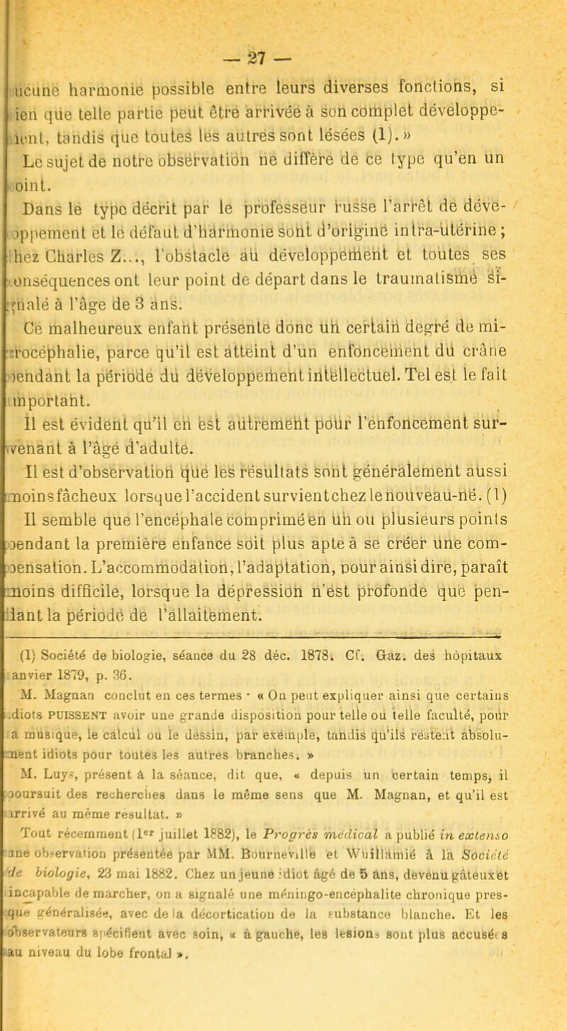 ucunè harmonie possible entre leurs diverses fonctions, si ien que telle partie peut être arrivée à son complet développe- ront, tandis que toutes les autres sont lésées (1).» Le sujet de notre obséfvatidn ne diffère de ce type qu’en un oint. Dans le type décrit par le professeur fusse l’arrêt de déve- t'oppement et le défaut d’hânnonie sont d’origine intra-utérine ; hez Charles Z..., l'obstacle au développement et toutes ses onséquences ont leur point de départ dans le traumatisme éi- .rnalé à l'âsre de 3 ans. Ce malheureux enfant présente donc un certain degré de mi- ’.rocéphalie, parce qu’il est atteint d’un enfoncement dü crâne )endant la période du développerhent iritëllectuel. Tel est le fait mportant. Il est évident qu’il en est autreméht pour l’enfoncement sur- venant à l’âgé d’adulte. Il est d’observation qile les résultats sont généralement aussi noinsfâcheux lorsque l’accident survientchez lenouveau-në. (1) Il semble que l’encéphale comprimé en un ou plusieurs poinls aendant la première enfance soit plus apte à se créer une com- oensation. L’accommodation, l’adaptation, pour ainsi dire, paraît moins difficile, lorsque la dépression n’est profonde que pen- dant la période de l’allaitement. (1) Société de biologie, séance du 28 déc. 1878. Cf. Gaz. des hôpitaux anvier 1879, p. 36. M. Magnan conclut en ces termes • « O11 peut expliquer ainsi que certains .diots puissent avoir une grande disposition pour telle ou telle faculté, pour a musique, le calcul ou le dessin, par exemple, tandis qu’ils restent absolu- ment idiots pour toutes les autres branches. » M. Luys, présent à la séance, dit que, « depuis un certain temps, il ooursuit des recherches dans le même sens que M. Magnan, et qu’il est arrivé au même résultat. » Tout récemment (1er juillet 1882), le Progrès médical a publié in extenso une ob-ervaiion présentée par MM. Bournevillë et Wuillàmié à la Société de biologie, 23 mai 1882. Chez un jeune idiot âgé de 5 ans, devenu gâteux et incapable démarcher, on a signalé une méningo-encéphalite chronique pres- que généralisée, avec de la décortication de la substance blanche. Et les observateurs spécifient avec soin, <r à gauche, les lésions sont plus accusées au niveau du lobe frontal »,