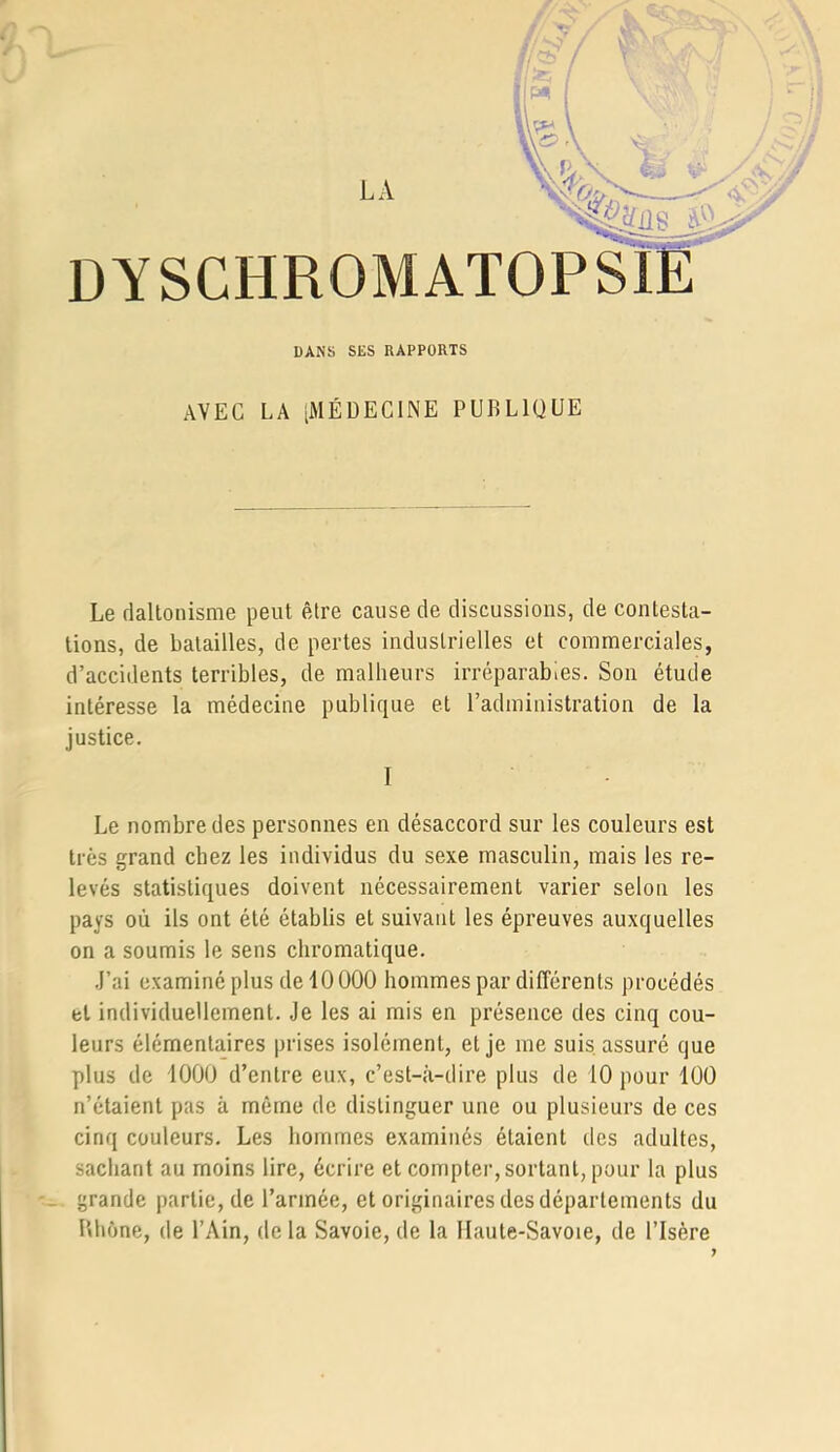 LA DYSCHROMATOPSIE DANS SES RAPPORTS AVEC LA [MÉDECINE PUBLIQUE Le daltonisme peut être cause de discussions, de contesta- tions, de batailles, de pertes industrielles et commerciales, d’accidents terribles, de malheurs irréparables. Son étude intéresse la médecine publique et l’administration de la justice. I - Le nombre des personnes en désaccord sur les couleurs est très grand chez les individus du sexe masculin, mais les re- levés statistiques doivent nécessairement varier selon les pays où ils ont été établis et suivant les épreuves auxquelles on a soumis le sens chromatique. .l’ai examiné plus de 10000 hommes par différents procédés et individuellement. Je les ai mis en présence des cinq cou- leurs élémentaires prises isolément, et je me suis assuré que plus de 1000 d’entre eux, c’est-à-dire plus de 10 pour 100 n’étaient pas à même de distinguer une ou plusieurs de ces cinq couleurs. Les hommes examinés étaient des adultes, sachant au moins lire, écrire et compter, sortant, pour la plus _ grande partie, de l’armée, et originaires des départements du Bhône, de l’Ain, delà Savoie, de la Haute-Savoie, de l’Isère