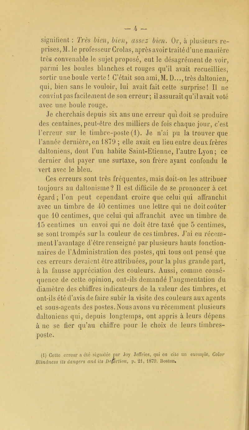 signüicnt ; Très bien, bien, assez bien. Oj', à plusieurs re- prises, M. le professeur Crolas, après avoir traité d’une manière très convenable le sujet proposé, eut le désagrément de voir, parmi les boules blanches et rouges qu’il avait recueillies, sortir une boule verte! C’était son ami, M. D..., très daltonien, qui, bien sans le vouloir, lui avait fait celte surprise! Il ne convint pas facilement de son erreur; il assurait qu’il avait voté avec une boule rouge. Je cherchais depuis six ans une erreur qui doit se produire des centaines, peut-être des milliers de fois chaque jour, c’est l’erreur sur le timbre-poste (1). Je n’ai pu la trouver que l’année dernière, en 1879 ; elle avait eu lieu entre deux frères daltoniens, dont Tun habite Saint-Etienne, l’autre Lyon; ce dernier dut payer une surtaxe, son frère ayant confondu le vert avec le bleu. Ces erreurs sont très fréquentes, mais doit-on les attribuer toujours au daltonisme? Il est difficile de se prononcer à cet égard ; l’on peut cependant croire que celui qui affranchit avec un timbre de 40 centimes une lettre qui ne doit coûter que 10 centimes, que celui qui affranchit avec un timbre de 15 centimes un envoi qui ne doit être taxé que 5 centimes, se sont trompés sur la couleur de ces timbres. J’ai eu récem- ment l’avantage d’être renseigné par plusieurs hauts fonction- naires de l’Administration des postes, qui tous ont pensé que ces erreurs devaient être attribuées, pour la plus grande part, à la fausse appréciation des couleurs. Aussi, comme consé- quence de celte opinion, ont-ils demandé l’augmentation du diamètre des chiffres indicateurs de la valeur des timbres, et ont-ils été d’avis de faire subir la visite des couleurs aux agents et sous-agents des postes.Nous avons vu récemment plusieurs daltoniens qui, depuis longtemps, ont appris à leurs dépens à UC se fier qu’au chiffre pour le choix de leurs timbres- poste. (1) Cctlo erreur a élé signalée nar Joy JefTries, qui en cite un cxeuipie, Color Blindness Us dangers and ils Detcclinn, p. 21, 1879. Boston.