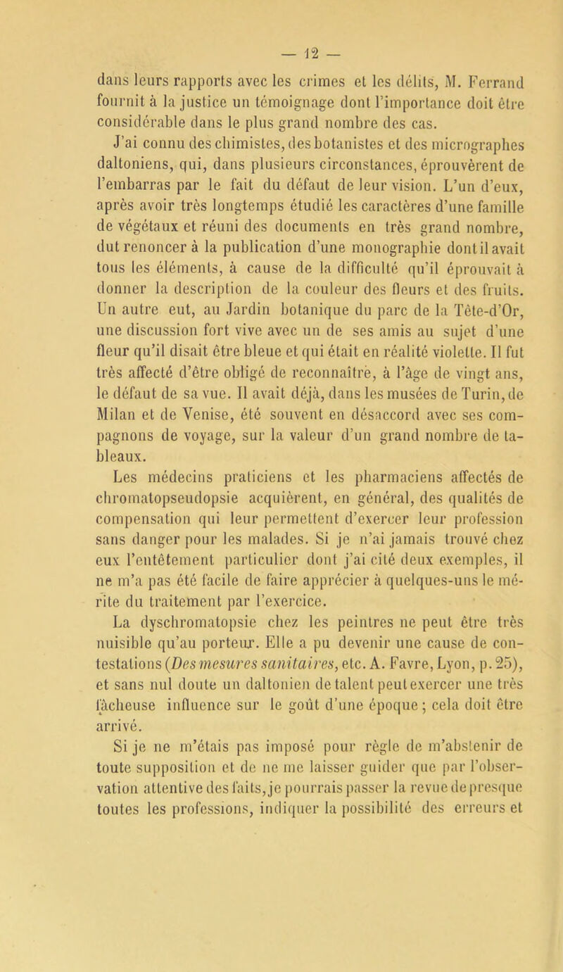 dans leurs rapports avec les crimes el les délits, M. Ferrand fournit à la justice un témoignage dont l’importance doit être considérable dans le plus grand nombre des cas. J’ai connu des chimistes, des botanistes et des micrographes daltoniens, qui, dans plusieurs circonstances, éprouvèrent de l’embarras par le fait du défaut de leur vision. L’un d’eux, après avoir très longtemps étudié les caractères d’une famille de végétaux et réuni des documents en très grand nombre, dut renoncer à la publication d’une monographie dont il avait tous les éléments, à cause de la difficulté qu’il éprouvait <à donner la description de la couleur des fleurs et des fruits. Un autre eut, au Jardin botanique du parc de la Tête-d’Or, une discussion fort vive avec un de ses amis au sujet d’une fleur qu’il disait être bleue et qui était en réalité violette. Il fut très affecté d’être obligé de reconnaître, à l’âge de vingt ans, le défaut de sa vue. Il avait déjà, dans les musées de Turin, de Milan et de Venise, été souvent en désaccord avec ses com- pagnons de voyage, sur la valeur d’un grand nombre de ta- bleaux. Les médecins praticiens et les pharmaciens affectés de chromalopseudopsie acquièrent, en général, des qualités de compensation qui leur permettent d’exercer leur profession sans danger pour les malades. Si je n’ai jamais trouvé chez eux l’entêtement particulier dont j’ai cité deux exemples, il ne m’a pas été facile de faire apprécier à quelques-uns le mé- rite du traitement par l’exercice. La dyschromatopsie chez les peintres ne peut être très nuisible qu’au porteur. Elle a pu devenir une cause de con- testations {Desmesures sanitaires, etc. A. Favre, Lyon, p. 25), et sans nul doute un daltonien de talent peut exercer une très lâcheuse influence sur le goût d’une époque ; cela doit être arrivé. Si je ne m’étais pas imposé pour règle de m’abstenir de toute supposition et de ne me laisser guider que par l’obser- vation attentive des faits, je pourrais passer la revue de pres([ue toutes les professions, indiquer la possibilité des erreurs et