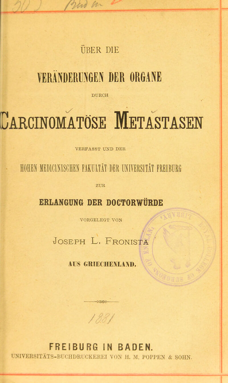 m mm UBER DIE VERÄNDERUNGEN DER ORGANE DURCH v/ Carcinomtose Metastasen VERFASST UND DER HÖHEN HEDICINISCHEN FAKULTÄT DEN UNIVERSITÄT FREIBURG ZUR ERLANGDNfi DER DOCTORWDRDE VORGELEGT VON Joseph L. Fronistä ALS GRIECIIEXLAAD. FREIBURQ IN BADEN. ITNIVERSITÄTS-BUCHDRUCKEKEI VON 11. M. POPPEN & SOHN.