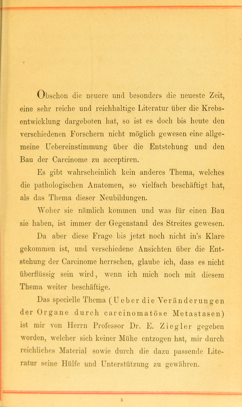 Obsclioii die neuere und besonders die neueste Zeit, eine sehr reiche und reichhaltige liiteratur über die Krebs- entwicklung dargeboten hat, so ist es doch bis heute den verschiedenen Forschern nicht möglich gewesen eine allge- meine üebereinstimmung über die Entstehung und den Bau der Carcinome zu acceptiren. Es gibt wahrscheinlich kein anderes Thema, welches die pathologischen Anatomen, so vielfach beschäftigt hat, als das Thema dieser Neubildungen. Woher sie nämlich kommen und was für einen Bau sie haben, ist immer der Gegenstand des Streites gewesen. Da aber diese Frage bis jetzt noch nicht in’s Klare gekommen ist, und verschiedene Ansichten über die Ent- stehung der Carcinome herrschen, glaube ich, dass es nicht überflüssig sein wird, wenn ich mich noch mit diesem Thema weiter beschäftige. Das specielle Thema (lieber die Yeränderungen der Organe durch carcinomatöse Metastasen) ist mir von Herrn Professor Dr. E. Ziegler gegeben worden, welcher sich keiner Mühe entzogen hat, mir durch reichliches Material sowie durch die dazu passende Lite- ratur seine Hülfe und Unterstützung zu gewähren.