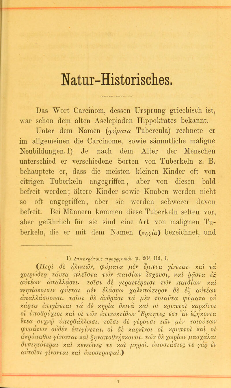 Natur-Historisches. Das Wort Carcinom, dessen Ursprung griechisch ist, ■svar schon dem alten Asclepiaden Hippokrates bekannt. Unter dem Namen {g)vf.iara Tubercula) rechnete er im allgemeinen die Carcinome, sowie sämmtliche maligne Neubildungen.!) Je nach dem Alter der Menschen unterschied er verschiedene Sorten von Tuberkeln z. B. behauptete er, dass die meisten kleinen Kinder oft von eitrigen Tuberkeln angegriffen, aber von diesen bald befreit werden; ältere Kinder sowie Knaben werden nicht so oft angegriffen, aber sie werden schwerer davon befreit. Bei Männern kommen diese Tuberkeln selten vor, aber gefährlich für sie sind eine Art von malignen Tu- berkeln, die er mit dem Namen i/.r^oLa) bezeichnet, und I) InnoXQUTOVt; TlqOQ^tJTlKOV p. 204 Bd. I. QltQL ds T^Xf/uwv, (pvf.iaTa f.iev s/um’a yiverai. y.ai ra XOiQOideu lüvta n?.e7.ara riöv naiditov loxovoi, xai avzeojv aiTa?.).c(oei. zoToz de yeQULteQOiaL icov fiatdicov xccl vtrjviaxoiaiv ipvezca fiev iluaato de e^ avretov aTta?.)MO(JovGi. zolOL de ävdQaöi za /iiev zoiavza g>v/.iaza ov xMQza eniytvezai za de xrjOLa deiva xai oi xQvnzol xaqxivot ol vTcoOqvxiOL xai oi zo)v enLvvxridMv EQTcryzeg eoz 'av e^yjxovza ezea ovyvtq vneqdäXXcJOL. zoigc de yeqnvGi züiv /.ler zoiovztov (fvfiuzo)v ovdev eniyivezai. ol de xaqxivoi ol xqvtzzoI xai oi axoonuffoi yivovzaz xai ^rivanol)vi]Gxoinn, z(öv de x<-'>qIcov /naaxccXai dvGiTjzozeqaz xai xevediveg ze xai fo^qo}. vnoGiaaieg ze ydq i%> ai'ZoiGi yivovzai xai vnoGzqoif ai.')