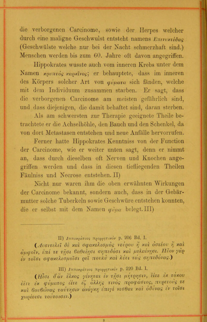 die verborgenen Carcinome, sowie der Herpes welcher durch eine maligne Geschwulst entsteht namens /iruwxzidag (Geschwülste welche nur bei der Nacht schmerzhaft sind.) Menschen werden bis zum 60. Jahre oft davon angegriffen. Hippokrates wusste auch vom inneren Krebs unter dem Namen xiwmog xaQxlvog] er behauptete, dass im inneren des Kürpei'S solcher Art von (pü/uara sich fänden, welche mit dem Individuum zusammen starben. Er sagt, dass die veiborgenen Carcinome am meisten gefährlich sind, und dass diejenigen, die damit behaftet sind, daran sterben. Als am schwersten zur Therapie geeignete Theile be- trachtete er die Achselhöhle, den Bauch und den Schenkel, da von dort Metastasen entstehen und neue Anfälle hervorrufen. Ferner hatte Hippokrates Kenntniss von der Function der Carcinome, wie er weiter unten sagt, denn er nimmt an, dass durch dieselben oft Nerven und Knochen ange- griffen werden und dass in diesen tiefliegenden Theilen Fäulniss und Necrose entstehen. II) Nicht nur waren ihm die oben erwähnten Wirkungen der Carcinome bekannt, sondern auch, dass in der Gebär- mutter solche Tuberkeln sowie Geschwüre entstehen konnten, die er selbst mit dem Namen (fdaa belegt. III) II) InnoxQUTOvs ixov p. 206 Bd. I. (^ylvanelet de xai aq)axeXia/ii6g vevQOv ^ xal oazeov rj xal a^icfoTv, eni zs zfjoi 6adeii]aL at^nedooi. xal llSov yuQ ev zoloi aq'axehofioiai Qel nov'Av xai hjet zeig o>;nedorag.') III) IjiTToxgdrovs 7igoQQ>;Tix6y p. 220 Bd. I. ifilai d'av eixog yevi]zai ev z^ol ^n'jiQr^aiv, eiie ex roxov ehe ex (pvf.iazog ehe e'^ zivdg ji()Ocpaatog, TivQezovg ze xal 6ov6m’ag zavzrpiv avayxii eniyl veodai xai oövvag ev zolot yioaioiOL lovzoiocv-')