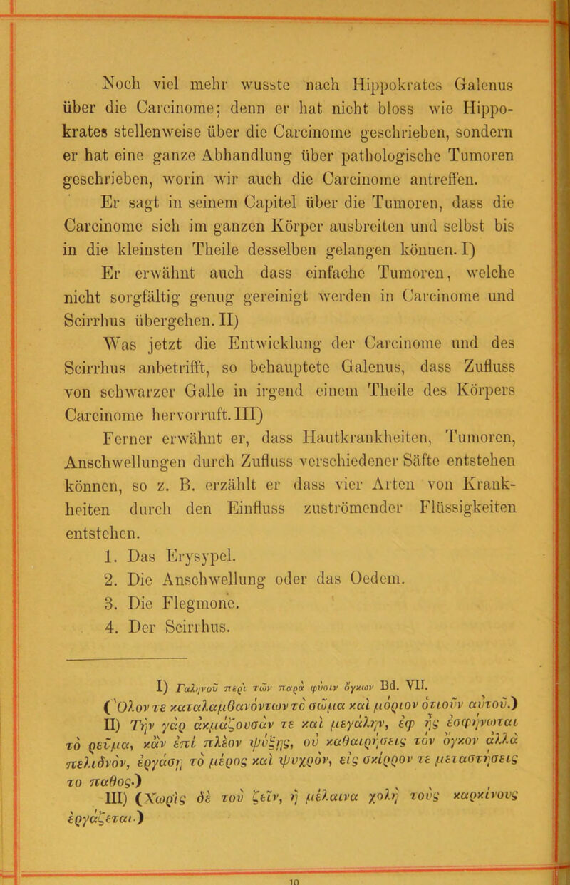 Noch viel mehr wusste nach Hippokrates Galeiius über die Carcinome; denn er hat nicht bloss wie Hippo- krates stellenweise über die Carcinome geschrieben, sondern er hat eine ganze Abhandlung über pathologische Tumoren geschrieben, worin wir auch die Carcinome antreffen. Er sagt in seinem Capitel über die Tumoren, dass die Carcinome sich im ganzen Körper aiisbreiten und selbst bis in die kleinsten Theile desselben gelangen können. I) Er erwähnt auch dass einfache Tumoren, welche nicht soi'gfältig genug gereinigt werden in Carcinome und Scirrhus übergehen. II) Was jetzt die Entwicklung der Carcinome und des Scirrhus anbetrift't, so behauptete Galenus, dass Zufluss von schwarzer Galle in irgend einem Theile des Körpers Carcinome hervorruft. III) Ferner erwähnt er, dass Hautkrankheiten, Tumoren, Anschwellungen durch Zufluss verschiedener Säfte entstehen können, so z. B. erzählt er dass vier Arten von Krank- heiten durch den Einfluss zuströmender Flüssigkeiten entstehen. 1. Das Erysypel. 2. Die Anschwellung oder das Oedem. 3. Die Flegmone. 4. Der Scirrhus. I) rahjvov niQL rwv naqa (pvaiv oyxMV Bd. Vif. ( 'üAovt£ xazcda/iiOctvövuovTO a(uf.ia xcd /lioqiov otiovv avzov.} II) T/p' yd() dxfecc^ovadv zs xal fisyd?.?;v, iq> tJi; eorpjjvioiaL t6 QsC/iicc, xav tnL nXhv ov xciBaLi)i\au^ z6v oyxov alld neXidiov, sQydor, zd ßk><>S xc(i sig oxiqqov ze pezaavraeig TO TcaSogd) III) iXiOQ'ig öe zov Ceh', liiUaiva yob} zovg xaQxivovg eQyd^eTcti)