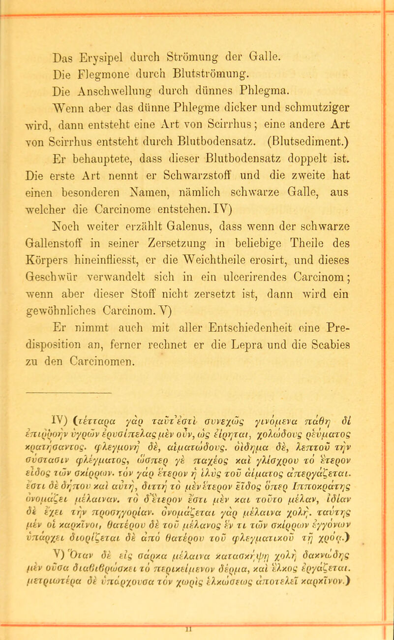 Das Erysipel durch Strömung der Galle. Die Flegmone durch Blutströmung. Die Anschwellung durch dünnes Phlegma. ^Venn aber das dünne Phlegme dicker und schmutziger wird, dann entsteht eine Art von Scirrhus; eine andere Art von Scirrhus entsteht durch Blutbodensatz. (Blutsediment.) Er behauptete, dass dieser Blutbodensatz doppelt ist Die erste Art nennt er Schwarzstoff und die zweite hat einen besonderen Namen, nämlich schwarze Galle, aus welcher die Carcinome entstehen. IV) Noch weiter erzählt Galenus, dass wenn der schwarze Gallenstoff in seiner Zersetzung in beliebige Theile des Körpers hineinfliesst, er die Weichtheile erosirt, und dieses Geschwür verwandelt sich in ein ulcerirendes Carcinom; wenn aber dieser Stoff nicht zersetzt ist, dann wird ein gewöhnliches Carcinom. V) Er nimmt auch mit aller Entschiedenheit eine Pre- disposition an, ferner rechnet er die Lepra und die Scabies zu den Carcinomen. IV) (^zsTzaQU yaQ zamiozl ovvsxojg yzv6/ii€va nädrj di ini()o07]v vyQcüv eQvaiTielagf.ih ouv, (ijg eiQi]zai, xoXoJÖovg Qkvfiazog xouzrjoavzog. q'keyuovr] de, at/uaztodovg. 6idt]/iia ds, Xstitov zzjv ovazaGiv (p?Ay/.iuzog, ÜGneq ys Tiayeog xcti yXiaxQOV t6 ereqov eidog züv gxIqqwv. züv yäq f.zsQOv iq iXvg tov diftazog drtSQycd^Ezai. tGZL drjuov xuL c(vir], dizzT] zd /iihf-zeqov sldog orieq iTZTCOxQcczrjg ovoiiuCet fd?Mivuv. t6 dtzegov I'gzz /itsv xaz roözo /.leXav, idiav di vxM nqoGr^yoqiciv. dvofud^ezaz ydq /idlctzva zavzr^g fiiv ot xaqxlvoi, (Jaziqoo di zou f.iiXavog f!v zz zwv Gxiqqov iyyovcov VTiuqxit dzoqi'Qezaz di drc6 ßazeqov zov (fXey/iiazixov zfj V) Özuv di tlg Gaqxa (.iÜmivcc xazaGxripr] daxvojdr^g fiiv ovGCi diu0i6quiGxei z6 TZf,qix.tifi€Vov diq/.ia, xai tXxog iqyd^szai. fiezquoziqa di VTzdqxovGu z6v X'^^q^S IXxojGftog uTiozfXü xaqxTvov.}