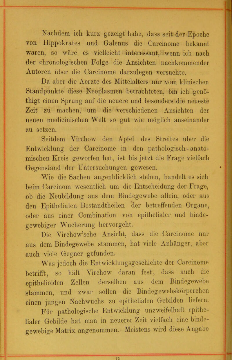 Nachdem ich kurz gezeigt habe, dass seit der Epoche von llippokrates und Galenus die Carcinome bekannt waren, so wäre es vielleicht interessant, wenn ich nach der chronologischen Folge die Ansichten nachkommender Autoren über die Carcinome darzulegen versuchte. Da aber die Aerzte des Mittelalters nur vom klinischen Standpunkte diese Neoplasmen betrachteten, bin ich genö- thigt einen Sprung auf die neuere und besonders die neueste Zeit zu machen, um die verschiedenen xVnsichten der neuen medicinischen Welt so gut wie möglich auseinander zu setzen. Seitdem Virchow den Apfel des Streites über die Entwicklung der Carcinome in den pathologisch-anato- mischen Kreis geworfen hat, ist bis jetzt die Frage vielfach Gegenstand der Untersuchungen gewesen. Wie die Sachen augenblicklich stehen, handelt es sich beim Carcinom wesentlich um die Entscheidung der Frage, ob die Neubildung aus dem Bindegewebe allein, oder aus den Epithelialen Bestandtheilen der betreffenden Organe, oder aus einer Combination von epithelialer und binde- gewebiger Wucherung hervorgeht. Die Virchow’sche Ansicht, dass die Carcinome nur aus dem Bindegewebe stammen, hat viele Anhänger, aber auch viele Gegner gefunden. Was jedoch die Entwicklungsgeschichte der Carcinome betrifft, so hält Virchow daran fest, dass auch die epithelioiden Zellen derselben aus dem Bindegewebe stammen, und zwar sollen die Bindegewebskörperchcn einen jungen Nachwuchs zu epithelialen Gebilden liefern. Für pathologische Entwicklung unzweifelhaft epithe- lialer Gebilde hat man in neuerer Zeit vielfach eine binde- gewebige Matrix angenommen. Meistens wird diese Angabe