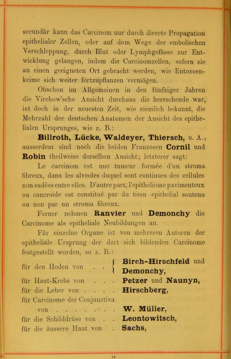 ii secundär kann das Carcinom nur durch directe Propagation epithelialer Zellen, oder auf dem Wege der embolischen Verschleppung, durch Blut oder Lymphgefasse zur Ent- wicklung gelangen, indem die Carcinomzellen, sofern sie an einen geeigneten Ort gebracht werden, wie Entozoen- keime sich weiter fortzupflanzen vermögen. Obschon im Allgemeinen in den fünfziger Jahren die Virchow’sche Ansicht durchaus die herrschende war, ist doch in der neuesten Zeit, wie ziemlich bekannt, die Mehrzahl der deutschen Anatomen der Ansicht des epithe- lialen Ursprunges, wie z. B.: Billroth, Lücke, Waldeyer, Thiersch, u. A., ausserdem sind noch die beiden Franzosen Cornil und Robin theilweise derselben Ansicht; letzterer sagt: Le carcinom est une tumeur formee d’un stroma fibreux, dans les alveoles duquel sont continues des cellules non sudees entre elles. D’autre part, repitheliome pavimenteux ou cancroide est constitue par du tissu epithelial soutenu ou non par un stroma fibreux. Ferner nehmen Ranvier und Demonchy die Carcinome als epitheliale Neubildungen an. Für einzelne Organe ist von mehreren Autoren der epitheliale Ursprung der dort sich bildenden Carcinome festgestellt worden, so z. B.: für den Hoden von . . | für Haut-Krebs von . . . für die Leber von .... für Carcinome der Conjunctiva von für die Schilddrüse von . . für die äussere Haut von Birch-Hirschfeld und Demonchy, Petzer und Naunyn, Hirschberg, W. Müller, Leonto witsch, Sachs, T