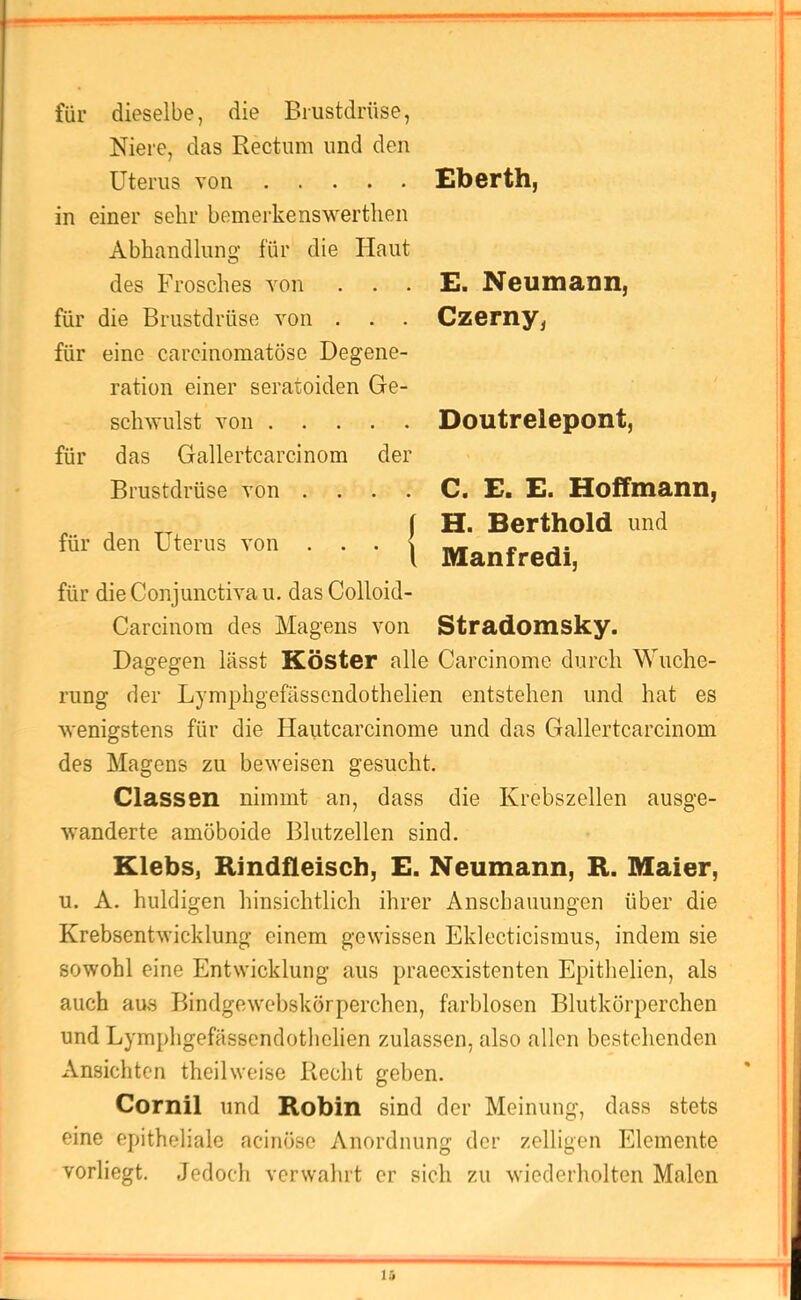 für dieselbe, die Brustdrüse, Niere, das Rectum und den Uterus von in einer sehr bemerkenswerthen Abhandlung für die Haut des Frosches von . . . für die Brustdrüse von . . . für eine carcinomatöse Degene- ration einer seratoiden Ge- schwulst von für das Gallertcarcinom der Brustdrüse von . . . . £berth, E. Neumann, Czerny, Doutrelepont, für den Uterus von . . . C. £. E. Hoffmann, f H. Berthold und \ Manfredi, für die Conjunctiva u. das Colloid- Carcinom des Magens von Stradomsky. Dagegen lässt Köster alle Carcinome durch Wuche- rung der Lymphgefässcndothelien entstehen und hat es wenigstens für die Hautcarcinome und das Gallertcarcinom des Magens zu beweisen gesucht. Classen nimmt an, dass die Krebszellen ausge- wanderte amöboide Blutzellen sind. Klebs, Rindfleisch, E. Neumann, R. Maier, u. A. huldigen hinsichtlich ihrer Anschauungen über die Krebsentwicklung einem gewissen Eklecticisraus, indem sie sowohl eine Entwicklung aus praeexistenten Epithelien, als auch aus Bindgewebskörperchen, farblosen Blutkörperchen und Lymphgefässendotlielien zulassen, also allen bestehenden Ansichten theilweisc Recht gehen. Cornil und Robin sind der Meinung, dass stets eine epitheliale acinöse Anordnung der zelligen Elemente vorliegt. Jedoch verwahrt er sich zu wiederholten Malen