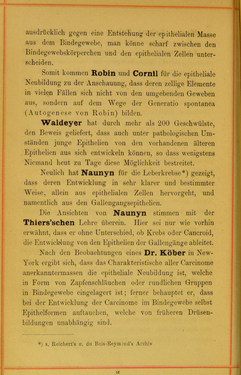 ausdrücklich gegen eine Entstehung der epithelialen Masse aus dem Bindegewebe, man könne scharf zwischen den Bindegewebskörperchen und den epithelialen Zellen unter- scheiden. Somit kommen Robin und Cornil für die epitheliale Neubildung zu der Anschauung, dass deren zellige Elemente in vielen Fällen sich nicht von den umgebenden Geweben aus, sondern auf dem Wege der Generatio spontanea (Autogenese von Robin) bilden. Waldeyer hat durch mehr als 200 Geschwülste, den Beweis geliefert, dass auch unter pathologischen Um- ständen junge Epithelien von den vorhandenen älteren Epithelien aus sich entwickeln können, so dass wenigstens Niemand heut zu Tage diese Möglichkeit bestreitet. Neulich hat Naunyn für die Leberkrebse*) gezeigt, dass deren Entwicklung in sehr klarer und bestimmter Weise, allein aus epithelialen Zellen hervorgeht, und namentlich aus den Gallengangsepithelien. Die Ansichten von Naunyn stimmen mit der Thiers’schen Lehre überein. Hier sei nur wie vorhin erwähnt, dass er ohne Unterschied, ob Krebs oder Cancroid, die EntwieWung von den Epithelien der Gallengänge ableitet. Nach den Beobaehtungen eines Dr. Köber in New- York ergibt sich, dass das Charakteristische aller Carcinome anerkanntermassen die epitheliale Neubildung ist, welche in Form von Zapfenschläuchen oder rundlichen Gruppen in Bindegewebe eingelagert ist; ferner behauptet er, dass bei der Entwicklung der Carcinome im Bindegewebe selbst Epithelformen auftauchen, welche von früheren Drüsen- bildungen unabhängig sind. *) s. Reicheres ii. du Bois-Reymoud’s Archiv